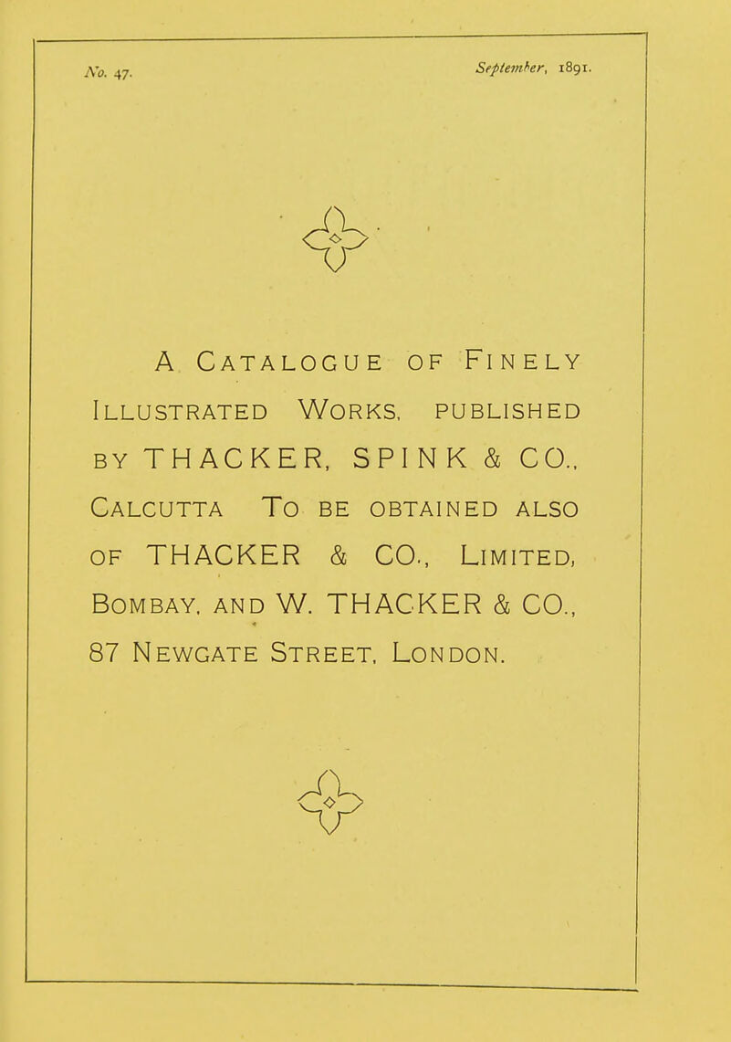 No. 47. September, 1891. A Catalogue of Finely Illustrated Works, published by THACKER, SPINK h CO., Calcutta To be obtained also of THACKER & CO., Limited, Bombay, and W. THACKER & CO., 87 Newgate Street, London.