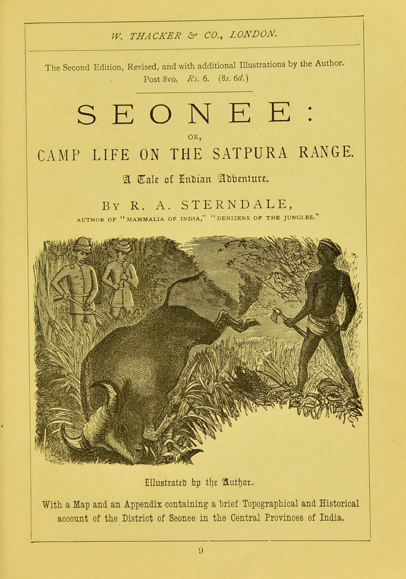 The Second Edition, Revised, and with additional Illustrations by the Author. Post 8vo. Rs. 6. (8s. 6d.) S E O N E E : OR, CAMP LIFE ON THE SATPURA RANGE. & EaU of Enotan Sobentuu. By R. A. STERNDALE, AUTHOR OF MAMMALIA OF INDIA, DENIZENS OF THE JUNGLES. Cllustratcu bp tljc author. With a Map and an Appendix containing a brief Topographical and Historical account of the District of Seonee in the Central Provinces of India.