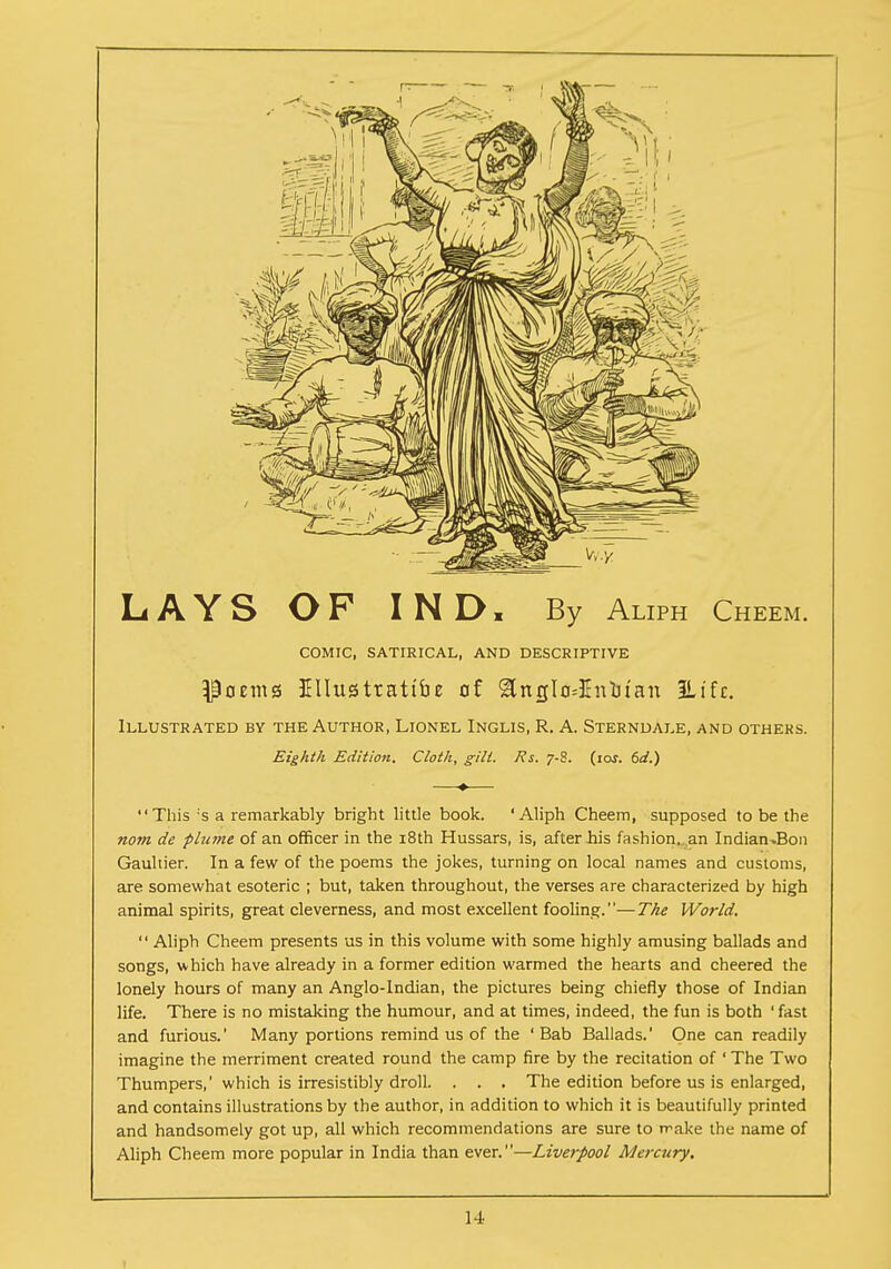 LAYS OF IND, By Aliph Cheem. COMIC, SATIRICAL, AND DESCRIPTIVE Poems EUusttattbe of &ngIo*Entotan 3Ltfc. Illustrated by the Author, Lionel Inglis, R. A. Sterndale, and others. Eighth Edition. Cloth, gilt. Rs. 7-8. (ioj. 6d.) This :s a remarkably bright little book. 'Aliph Cheem, supposed to be the nom de plume of an officer in the 18th Hussars, is, after bis fashion,.,an Indian.Bon Gauhier. In a few of the poems the jokes, turning on local names and customs, are somewhat esoteric ; but, taken throughout, the verses are characterized by high animal spirits, great cleverness, and most excellent fooling.—The World.  Aliph Cheem presents us in this volume with some highly amusing ballads and songs, which have already in a former edition warmed the hearts and cheered the lonely hours of many an Anglo-Indian, the pictures being chiefly those of Indian life. There is no mistaking the humour, and at times, indeed, the fun is both ' fast and furious.' Many portions remind us of the 'Bab Ballads.' One can readily imagine the merriment created round the camp fire by the recitation of ' The Two Thumpers,' which is irresistibly droll. . . . The edition before us is enlarged, and contains illustrations by the author, in addition to which it is beautifully printed and handsomely got up, all which recommendations are sure to make the name of Aliph Cheem more popular in India than ever.—Liverpool Mercury,