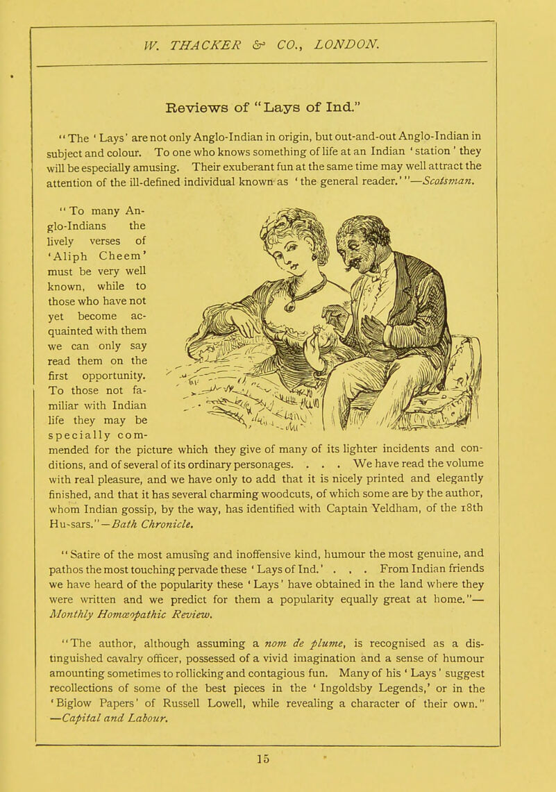 Reviews of  Lays of Ind. '' The ' Lays' are not only Anglo-Indian in origin, but out-and-out Anglo-Indian in subject and colour. To one who knows something of life at an Indian ' station ' they will be especially amusing. Their exuberant fun at the same time may well attract the attention of the ill-defined individual known- as ' the general reader.' —Scotsman. '' To many An- glo-Indians the lively verses of 'Aliph Cheem' must be very well known, while to those who have not yet become ac- quainted with them we can only say read them on the first opportunity. To those not fa- miliar with Indian life they may be specially com- mended for the picture which they give of many of its lighter incidents and con- ditions, and of several of its ordinary personages. . . . We have read the volume with real pleasure, and we have only to add that it is nicely printed and elegantly finished, and that it has several charming woodcuts, of which some are by the author, whom Indian gossip, by the way, has identified with Captain Yeldham, of the 18th Hu-sars. — Bath Chronicle. '' Satire of the most amusing and inoffensive kind, humour the most genuine, and pathos the most touching pervade these ' Lays of Ind.... From Indian friends we have heard of the popularity these ' Lays' have obtained in the land where they were written and we predict for them a popularity equally great at home.— Monthly Homaopathic Review. The author, although assuming a nom de plume, is recognised as a dis- tinguished cavalry officer, possessed of a vivid imagination and a sense of humour amounting sometimes to rollicking and contagious fun. Many of his 1 Lays1 suggest recollections of some of the best pieces in the ' Ingoldsby Legends,' or in the 'Biglow Papers' of Russell Lowell, while revealing a character of their own. —Capital and Labour.