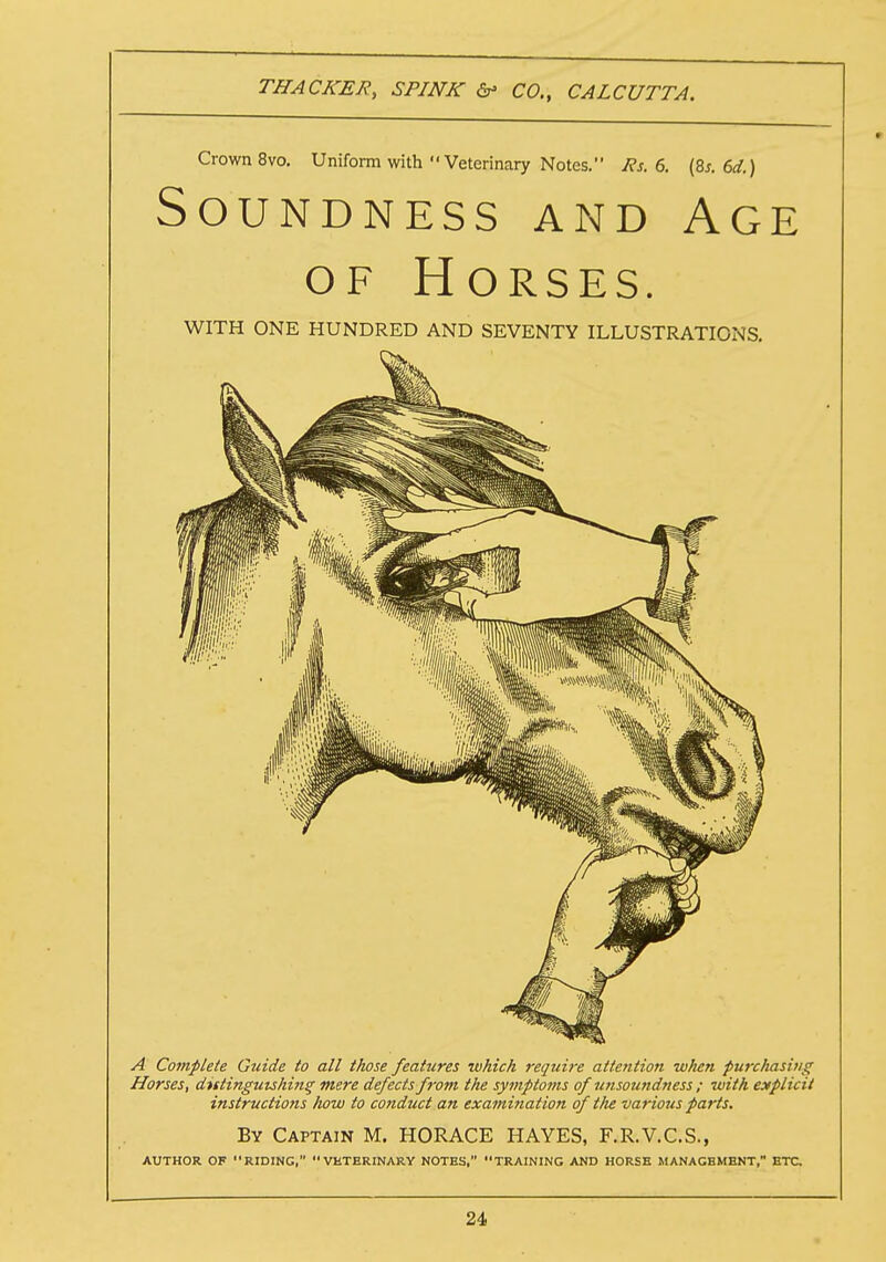 Crown 8vo. Uniform with Veterinary Notes. Rs. 6. (8s. 6d.) Soundness and Age of Horses. WITH ONE HUNDRED AND SEVENTY ILLUSTRATIONS. A Complete Guide to all those features which require attention when purchasing Horses, distinguishing mere defects from the symptoms ofunsoundness ; with explicit instructions how to conduct an examination of tlie various parts. By Captain M. HORACE HAYES, F.R.V.C.S., AUTHOR OF RIDING, VHTERINARY NOTES, TRAINING AND HORSE MANAGEMENT, ETC