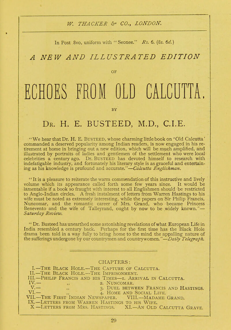 In Post 8vo, uniform with  Seonee. Rs. 6. (8s. 6d.) A NEW AND ILLUSTRATED EDITION OF ECHOES FROM OLD CALCUTTA. BY Dr. H. E. BUSTEED, M.D., CLE. We hear that Dr. H. E. Busteed, whose charming little book on 'Old Calcutta' commanded a deserved popularity among Indian readers, is now engaged in his re- tirement at home in bringing out a new edition, which will be much amplified, and illustrated by portraits of ladies and gentlemen of the settlement who were local celebrities a century ago. Dr. Busteed has devoted himself to research with indefatigable industry, and fortunately his literary style is as graceful and entertain- ing as his knowledge is profound and accurate.—Calcutta Englishman.  It is a pleasure to reiterate the warm commendation of this instructive and lively volume which its appearance called forth some few years since. It would be lamentable if a book so fraught with interest to all Englishmen should be restricted to Anglo-Indian circles. A fresh instalment of letters from Warren Hastings to his wife must be noted as extremely interesting, while the papers on Sir Philip Francis, Nuncomar, and the romantic career of Mrs. Grand, who became Princess Benevento and the wife of Talleyrand, ought by now to be widely known.— Saturday Review.  Dr. Busteed has unearthed some astonishing revelations of what European Life in India resembled a century back. Perhaps for the first time has the Black Hole drama been told in a way fully to bring home to the mind the appalling nature of the sufferings undergone by our countrymen and countrywomen.—Daily Telegraph. CHAPTERS: I.—The Black Hole.—The Capture of Calcutta. II.—The Black Hole.—The Imprisonment. III. —Philip Francis and his Times—i. Arrival in Calcutta. IV. — ,, 2. Nuncomar. V. — ,, 3. Duel between Francis and Hastings. VI.— ,, 4. Home and Social Life. VII.—The First Indian Newspaper. VIII.—Madame Grand. IX.—Letters from Warren Hastings to his Wife. X —Letters from Mrs. Hastings. XI.—An Old Calcutta Grave.