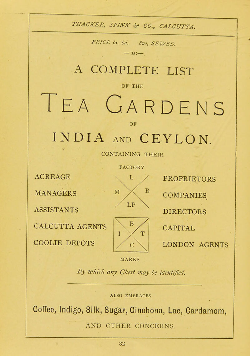 PRICE 6t. 6d. Svo, SEWED. — :o:— A COMPLETE LIST OF THE Tea Gardens OF INDIA and CEYLON. CONTAINING THEIR FACTORY ACREAGE \ L / PROPRIETORS MANAGERS ™/\ C0MPANIES- ASSISTANTS L? X DIRECTORS CAPITAL LONDON AGENTS MARKS By which any Chest may be identified. CALCUTTA AGENTS COOLIE DEPOTS ALSO EMBRACES Coffee, Indigo, Silk, Sugar, Cinchona, Lac, Cardamom, AND OTHER CONCERNS.