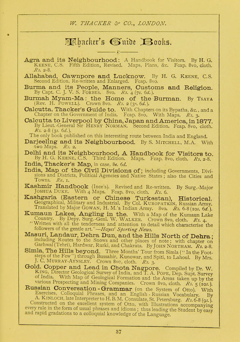 leather's <Umu£ Sooks. Agra and its Neighbourhood: A Handbook for Visitors. By H. G. Keene, C.S. Fifth Edition, Revised. Maps, Plans, &c. Fcap. 8vo, cloth. Rs. 2-8. Allahabad, Oawnpore and Lucknow. By H. G. Keene, C.S. Second Edition, Re-written and Enlarged. Fcap. 8vo. Burma and its People, Manners, Customs and Religion. By Capt. C. J. V. S. Forbes. 8vo. Rs. 4 (7s. 6d.). Burmah Myam-Ma: the Home of the Burman. By Tsaya (Rev. H. Powell). Crown 8vo. Rs. 2 (3*. 6d.). Calcutta, Thacker's G-uide to. With Chapters on its Bypaths, &c., and a Chapter on the Government of India. Fcap. 8vo, With Maps. Rs. 3. Calcutta to Liverpool by China, Japan and America, in 1877. By Lieut.-General Sir Henry Norman. Second Edition. Fcap. 8vo, cloth. Rs. 2-8 [3s. 6d.). The only book published on this interesting route between India and England. Darjeeling and its Neighbourhood. By S. Mitchell, M.A. With two Maps. Rs. 2. Delhi and its Neighbourhood, A Handbook for Visitors to. By H. G. Keene, C.S. Third Edition. Maps. Fcap. 8vo, cloth. Rs. 2-8. India, Thacker's Map, in case, 8*. 6d. India, Map of the Civil Divisions Of; including Governments, Divi- sions and Districts, Political Agencies and Native States ; also the Cities and Towns. Re. 1. Kashmir Handbook (Ince's). Revised and Re-written. By Surg.-Major Joshua Duke. With 4 Maps. Fcap. 8vo, cloth. Rs. 6. Kashgaria (Eastern or Chinese Turkestan), Historical, Geographical, Military and Industrial. By Col. Kuropatkin, Russian Army. Translated by Major Go wan, H. M.'s Indian Army. 8vo. Rs. 6-8 (10s. 6d.). Kumaun Lakes, Angling in the. With a Map of the Kumaun Lake Country. By Depy. Surg.-Genl. W. Walker. Crown 8vo, cloth. Rs. 4.  Written with all the tenderness and attention to detail which characterise the followers of the gentle art.—I/ayes' Sporting News. Masuri, Landaur, Dehra Dun, and the Hills North of Dehra: including Routes to the Snows and other places of note; with chapter on Garhwal(Tehri), Hardwar, Rurki, and Chakrata. By John Northam. Rs. 2-8. Simla, The Hills beyond. Three Months' Tour from Simla ( In the Foot- steps of the Few ) through Bussahir, Kunowar, and Spiti, to Lahoul. By Mrs J. C. Murray-Aynsley. Crown 8vc, cloth. Rs. 3. Gold, Copper and Lead in Chota Nagpore. Compiled by Dr. W. King, Director Geological Survey of India, and T. A. Pope, Dep. Supt. Survey of India. With Map of Geological Formation and the Areas taken up by the various Prospecting and Mining Companies. Crown 8vo, cloth. Rs. 5 (10s.). Russian Conversation - Grammar (on the System of Otto). With Exercises, Colloquial Phrases, and an English - Russian Vocabulary. By A. Kinloch, late Interpreter to H. B. M. Consulate, St. Petersburg. Rs. 6-8 las ) Constructed on the excellent system of Otto, with Illustrations accompanying every rule in the form of usual phrases and idioms ; thus leading the Student by easy and rapid gradations to a colloquial knowledge of the Language