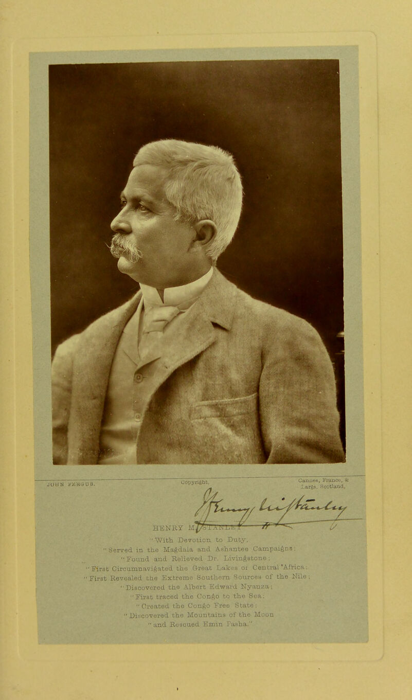 JO UN i'KBGUS. CaxxueB, France, & Largs, Scotland, HENRY M^lANLl! With Devotion to Duty, Served in the Magdala and Ashnntee Campaigns: Found and Relieved Dr. Livingstone; 'First Circumnavigated the Great Lakes or Central'Africa; First Revealed the Extreme Southern Sources of the Nile ; Discovered the Albert Edward Nyauza; First traced the Congo to the Sea; ■ . •' Created the Congo Free State;  Discovered the Mountains of the Moon and Rescued Fimin Pasha. i