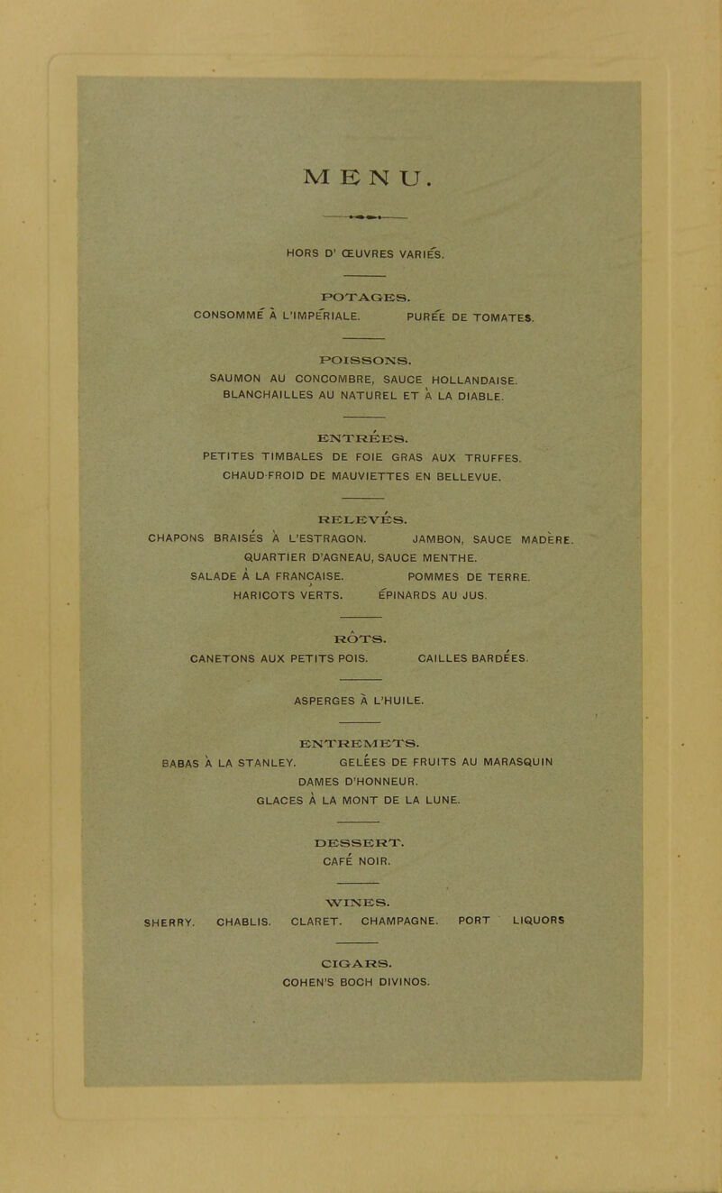 MENU. HORS D' CEUVRES VARIES. POTAGES, CONSOMME A L'lMPERIALE. PUREE DE TOMATES. POISSONS. SAUMON AU CONCOMBRE, SAUCE HOLLANDAISE. BLANCHAILLES AU NATUREL ET A LA DIABLE. ENTREES. PETITES TIMBALES DE FOIE GRAS AUX TRUFFES. CHAUD-FROID DE MAUVIETTES EN BELLEVUE. RELEVES. CHAPONS BRAISES A L'ESTRAGON. JAMBON, SAUCE MADERE. QUARTIER D'AGNEAU, SAUCE MENTHE. SALADE A LA FRANCAISE. POMMES DE TERRE. HARICOTS VERTS. EPINARDS AU JUS. ROTS. CANETONS AUX PETITS POIS. CAILLES BARDEES. ASPERGES A L'HUILE. ENTREMETS. BABAS A LA STANLEY. GELEES DE FRUITS AU MARASQUIN DAMES D'HONNEUR. GLACES A LA MONT DE LA LUNE. DESSERT. CAFE NOIR. WINES. SHERRY. CHABLIS. CLARET. CHAMPAGNE. PORT LIQUORS CIGARS. COHEN'S BOCH DIVINOS.