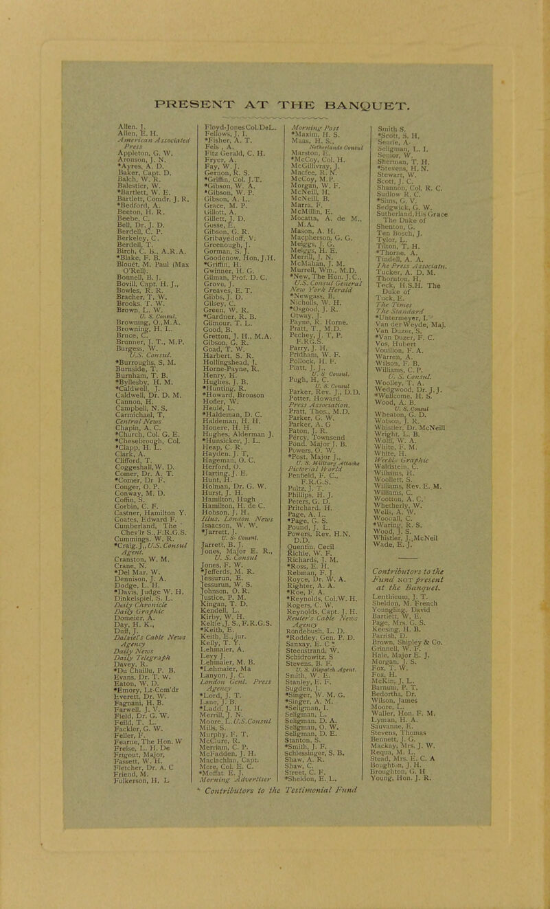 PRESENT AT THE BANQUET. Allen. J. Allen, E. H. American Associated Press Appleton, G. W. Aronson, J. N. •Ayres, A. D. Baker, Capt. D. Balch, W. R. Balestier, W. •Bartlett, W. E. Bartlett, Coradr. I. R. •Bedford, A. Beeton, H. R. Beebe, C. Bell, Dr. J. D. Berdell, C. P. Berkeley, C. Berdell, T. Birch, C. B.. A.R.A. •Blake, F. B. Blouet, M. Paul (Max O'Rcll). Boimell, B. J. Bovill, Capt. H. J., Bowles, R. R. Bracher, T, W. Brooks, T, W. Brown, L. W. '' -v Consul. Browning, O..M.A. Browning, H. L. Bruce, C. Brunner, T. T., M.P. Burgess, W. U.S. Consul. •Burroughs, S, M. Burnside, T. Burnham, T. B. •Byllesby, H. M. •Caldwell, J. Caldwell. Dr. D. M. Cannon, H. Campbell, N. S. Carmichael, T, Central News Chapin, A. C. •Church, Col. G. E. •Chesebrough, Col. •Clapp, H. L. Clark, A. Clifford, T. Coggeshall.W. D. Coiner, Dr. A. T. •Comer, Dr F. Conger, O. P. Conway, M. D. Coffin, S. Corbin, C. F. Castner, Hamilton Y. Coates, Edward F. Cumberland, The Chev'lr S., F.R.G.S. Cuinmings. W. R. •Craig. J,, U.S. Consul Agent. Cranston, W. M. Crane, N. •Del Mar. W. Dennison, J. A. Dodge, L. H. •Davis, Judge W. H. Dinkelspiel, S. L. Daily Chronicle Daily Graphic Domeier, A. Day, H. K., Duff, J. Dalziel's Cable Neios Agency Daily News Daily Telegraph Davey, R. •Du Chaillu, P. B. Evans, Dr. T. W. Eaton, W. D. •Emory, Lt-Com'dr Everett, Dr. W. Fagnani, H. B. Farwell. J. V. Field, Dr. G. W. Feild, T. L. Facklcr, G. W. Feller, F. Fearne, The Hon. W Freise, L. H. De Frigout, Major, Fassett, W. H. Fletcher, Dr. A. C Friend, M. Fulkerson, H, L l, V . Hon, J.H. Floyd-Jones Col.DeL. Fellows, J.I. •Fisher, A. T. Fels , A. Fitz Gerald, C. H. Fryer, A. Fay, W. j. Gernon, K. S. •Griffin, Col. J.T. •Gibson, W. A. •Gibson, W. P. Gibson, A. L. Grace, M. P. Gillott, A. GUlett, J. D. Gosse, E. Gibson, G. R. Gribayedoff, V. Grcenough, s Gorman, S. Goodenow, •Griffin, H. Gwiiiner, H. G, Giluian, Prof. D. C. Grove, J. Greaves, E. T, Gibbs.J. D. Gilsey, C. Green, W. K. •Gardner, R. B. Gilmour, T, L. Good, B. Gretton, J. H., M.A. Gibson, G. R. Goad, T. W. Harbert, S. R. Hollingshead, J. Horne-Payne, R. Henry, H. Hughes. J. B. •Hunting. R. •Howard, Bronson Hofler, W. Heule, L. •Haldeman, D. C. Haldeman, H. H. Honere, H. H. Hughes, Alderman J. ♦Hunsicker, J. L. Heap, C. R. Hayden. J. T, Hageman, O. C. Herford, O. Harting, J. E. Hunt, H. Holman, Dr. G. W. Hurst, J. H. Hamilton, Hugh Hamilton, H. de C. Hobson, J. Hi Jllus. London News Isaacson, W. W. •Jarrett. J. U. &*- Contnl. Jarrett, B. J. Jones, Major E. R., U. S. Consul Jones, F. W. •Jeft'erds, M. R. )iessurun, E. essurun, W. S. ohnson, O. R. ustice, P. M. lingan, T. D. Kendell, L. Kirby, W. H. Keltie J. S., F.R.G.S. •Keith, E. Keith, E.Jur. Kelly, T. Y. Lehmaier, A. Levy J. Lehmaier, M. B. •Lehmaier, Ma Lanyon, J. C. London Genl. Press Agency •Lord, J. T. Lane, J. B. •Ladd, J. H. Merrill, J. N. Moore, L. U.S.Cottsul Mills, S. Murphy, F. T. McClurc, R. Merriam, C. P. McFadden, J. H. Maclachlau, Capt. More, Col. E. C. •Moffat E. J. Morning Advertiser A/orning Post •Maxim, H. S. Maas, H. S., Netherlands Consul Marston, E. •McCoy, Col. H. McGilhvray, J. Macfee, R. N. McCoy, M.P. Morgan, W. F. McNeill, H. McNeill, B. Marra, F. McMillin, E. Mocatta, A. de M„ M.A. Mason, A. H. Macpherson, G. G. Meiggs, J. G. Meiggs, H. E. Merrill, J. N. McMahan, J. M. Murrell, Win., M.D. •New, The Hon. J. C, U.S. Consul General New York Herald •Newgass, B. Nichols, W. H. •Osgood, J. R. Otway, J. Payne, K. Home. Pratt, T., M.D. Pechey, J. T, P. F.RG.S. Parry, J. H. Pridham, W. F. Pollock, H. F. Piatt, J. J., U. is Consul. Pugh, H. C. U. S. Cfnntl Parker, Rev. J., D.D. Potter, Howard. Press Association. Pratt, Thos., M.D. Parker, G. W. Parker, A. G Paton, J. R. Percy, Townsend Pond. Major J. B. Powers, 0. W. •Post, Major J., U. S. Military Attache Pictorial H'orld Penfield, F. C, F.R.G.S. Pultz, J. T. Phillips, H. J. Peters, G. D. Pritchard. H. Page, A. L. •Page, G. S. Pound, J. L. Powers, Rev. H.N. D.D. Quentin, Cecil Richie, W. F. Richards, J. M. •Ross, E. H. Rebman, F. J Royce, Dr. W. A. Righter, A. A. •Roe, F. A. •Reynolds, Col.W. H. Rogers, C. W. Reynolds, Capt. J. H. Renter's Cable News Agency Rondebush, L. D. •Roddey, Gen. P. D. Sanxay, E. C • Steenstrand, W. Schidrowitz, S Stevens, B. F. U. S. Dispatch Agent. Smith, W. E. Stanley, E. F. Sugden, J. •Singer, W. M. G. •Singer, A. M. •Seligman, I. Seligman, L. Seligmau. D. A. Seligman, O. W, Seligman, D. E. Stanton, S. •Smith, J. F. Schlessinger, S. B. Shaw, A. R. Shaw, C. Street, C. F. •Sheldon, E. L. Smith S. •Scott, S. H. Searle, A- Seligman, L. I. Senior, W. Sherman, T. H. •Stevens, H. N. Stewart, W. Scott, J. C. Shannon, Col. R. C. Sudlow R. C. •Sims, G. V. Sedgwick, G. W. Sutherland, His Grace The Duke of Shemon, G. Ten Bosch, J. Tylor, L. Tilton, T. H. •Thome. A. Tindell, A. A. 1 he Press Associatn. Tucker, A. D. M. Thornton, H. Teck, H.S.H. The Duke of Tuck, E. The Times The Standard •Untermeyer, I.'-' Van der Weyde, Maj. Van Duzer, S. •Van Duzer, F. C. Vos, Hubert Vouillon, F. A. Warren, A. Wilson, F. B. Williams, C. P. U. S. Consul. Woolley, T. A. Wedgwood, Dr. J.J. •Wellcome, H. S. Wood, A. B. V. S. Consul Wheaton, G. D. Watson, J. R. Whistler, Dr. McNeill Wright, L. B. Wolff, W. A. White, F. M. White, H. Weckl* Graphic Waldstein. C. Williams, H. Woollett, S. Williams, Rev. E. M. Williams, C. Wootlon, A. C. Whetherly, W. Wells, A. W. Woociall, C. •Waring, R. S. Wood, J. S. Whistler, J.^McNeil Wade, E. J. Contributors to the Fund not present at the Banquet. Lenthicum, J. T. Sheldon, M. French Youngling, David Bartlett, W, E. Page, Mrs. G. S. Keesing, H. B. Parrish, D. Brown, Shipley & Co. Grinnell, W. F. Hale, Major E. J. Morgan, J. S. Fox, T. W. Fox, H. McKin, J. L. Barnum, P. T. Bedortha, Dr. Wilson, James Moore, L. Waller, Hon. F. M. Lym;m, H. A. Sauvanne, E. Stevens, Thomas Bennett, J. G. Mackay, Mrs. J. W. Requa, M. L. Stead, Mrs. E. C. A Boughton, J. H. Broughton, G. H Young, Hon. J. R. Contributors to the Testimonial Fund