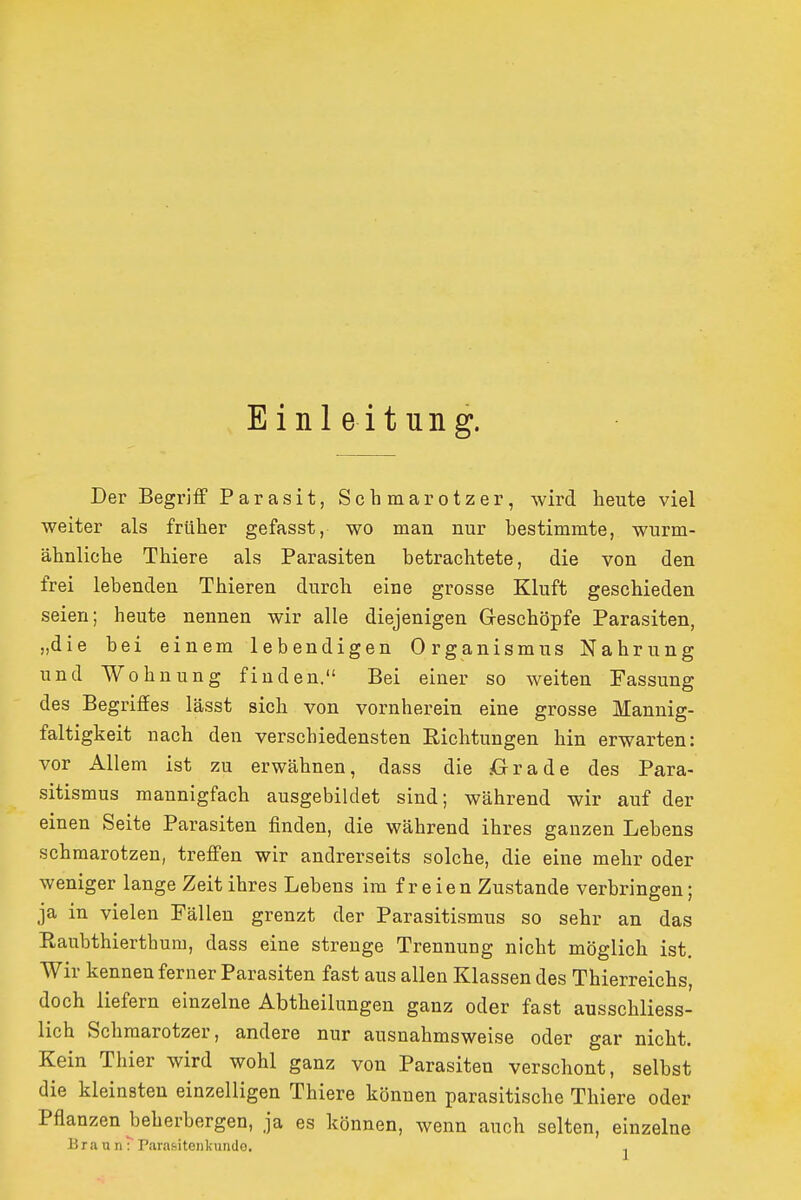 Einl e itung. Der Begriff Parasit, Schmarotzer, wird beute viel weiter als früher gefasst, wo man nur bestimmte, wurm- ähnliche Tbiere als Parasiten betrachtete, die von den frei lebenden Thieren durch eine grosse Kluft geschieden seien; heute nennen wir alle diejenigen Geschöpfe Parasiten, „die bei einem lebendigen Organismus Nahrung und Wohnung finden. Bei einer so weiten Fassung des Begriffes lässt sich von vornherein eine grosse Mannig- faltigkeit nach den verschiedensten Richtungen hin erwarten: vor Allem ist zu erwähnen, dass die .Orade des Para- sitismus mannigfach ausgebildet sind; während wir auf der einen Seite Parasiten finden, die während ihres ganzen Lebens schmarotzen, treffen wir andrerseits solche, die eine mehr oder weniger lange Zeit ihres Lebens im freien Zustande verbringen; ja in vielen Fällen grenzt der Parasitismus so sehr an das Raubthierthura, dass eine strenge Trennung nicht möglich ist. Wir kennen ferner Parasiten fast aus allen Klassen des Thierreichs, doch liefern einzelne Abtheilungen ganz oder fast ausschliess- lich Schmarotzer, andere nur ausnahmsweise oder gar nicht. Kein Thier wird wohl ganz von Parasiten verschont, selbst die kleinsten einzelligen Tbiere können parasitische Thiere oder Pflanzen beherbergen, ja es können, wenn auch selten, einzelne Braun: Parasiteiikunde. ,