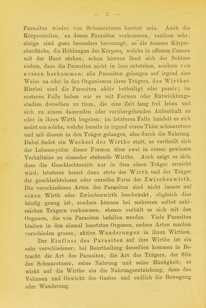 Parasiten wieder vou Schmarotzern besetzt sein. Auch die Körperstellen, an denen Parasiten vorkommen, variiren sehr; einige sind ganz besonders bevorzugt, so die äussere Körper- oberfiäche, die Höhlungen des Körpers, welche in offenem Conuex mit der Haut stehen; schon hieraus lässt sich der Schluss ziehen, dass die Parasiten nicht in loco entstehen, sondern von aussen herkommen: alle Parasiten gelangen auf irgend eine Weise au oder in den Organismus ihres Trägers, des Wirthes. Hierbei sind die Parasiten aktiv betheiligt oder passiv: im ersteren Falle haben wir es mit Formen oder Entwicklungs- stadien derselben zu thun, die eine Zeit lang frei leben und sich zu einem dauernden oder vorübergehenden Aufenthalt an oder in ihren Wirth begeben; im letzteren Falle handelt es sich meist um solche, welche bereits in irgend einem Thier schmarotzen und mit diesem in den Träger gelangen, also durch die Nahrung. Dabei findet ein Wechsel der Wirthe statt, es vertheilt sich der Lebenscyclus dieser Formen über zwei in einem gewissen Verhältniss zu einander stehende Wirthe. Auch zeigt es sich, dass die Geschlechtsreife nur in dem einen Träger erreicht wird; letzterer heisst dann stets der Wirth und der Träger der geschlechtslosen oder unreifen Form der Zwischenwirth. Die verschiedenen Arten der Parasiten sind nicht immer auf einen Wirth oder Zwischenwirth beschränkt, obgleich dies häufig genug ist, sondern können bei mehreren selbst zahl- reichen Trägern vorkommen, ebenso verhält es sich mit den Organen, die von Parasiten befallen werden. Viele Parasiten bleiben in den einmal besetzten Organen, andere Arten machen verschieden grosse, aktive Wanderungen in ihren Wirtheu. Der Einfluss des Parasiten auf ihre Wirthe ist ein sehr ver-schiedener; bei Beurtheilung desselben kommen in Be- tracht die Art des Parasiten, die Art des Trägers, der Sitz des Schmarotzers, seine Nahrung und seine Häufigkeit; es wirkt auf die Wirthe ein die Nahruugseutziehuug, daun das Volumen und Gewicht des Gastes und endlich die Bewegung oder Wanderung.