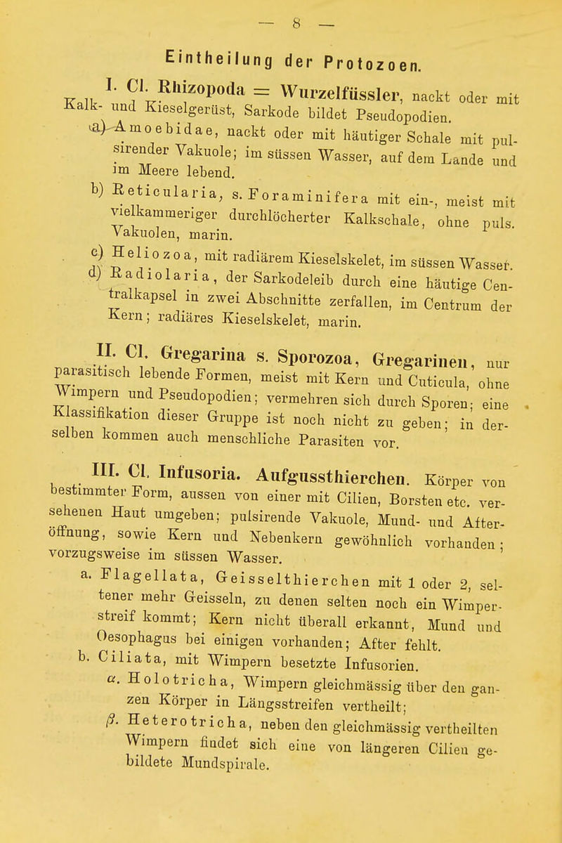 Eintheilung der Protozoen. K.lk ^' «1^«^'^ = WlirzelfüSSler, nackt oder mit Kalk- und Kieselgerüst, Sarkode bildet Pseudopodien. ^> Amoebidae, nackt oder mit häutiger Schale mit pul- sirender Vakuole; im süssen Wasser, auf dem Lande und im Meere lebend. b) ßeticularia, s. Foraminifera mit ein-, meist mit vie kammeriger durchlöcherter Kalkschale, ohne puls Vakuolen, marin. ■ ,1 ^ ^ ° ^' radiärem Kieselskelet, im süssen Wasseh d) ßadiolaria, der Sarkodeleib durch eine häutige Cen- tralkapsel in zwei Abschnitte zerfallen, im Centrum der Kern; radiäres Kieselskelet, marin. II. CI Gregariiia s. Sporozoa, Gregariiieii, nur parasitisch lebende Formen, meist mit Kern und Cuticula, ohne Wimpern und Pseudopodien; vermehren sich durch Sporen; eine Klassifikation dieser Gruppe ist noch nicht zu geben; in der- selben kommen auch menschliche Parasiten vor. III. CI. Infusoria. Aufgussthierchen. Körper bestimmter Form, aussen von einer mit Cilien, Borsten etc. ver- sehenen Haut umgeben; pulsirende Vakuole, Mund- und After- ofFnung, sowie Kern und Nebenkern gewöhnlich vorhanden- vorzugsweise im süssen Wasser. • ' a. Flagellata, Geisselthierchen mit 1 oder 2 sel- tener mehr Geissein, zu denen selten noch ein Wimper- streif kommt; Kern nicht überall erkannt, Mund und Oesophagus bei einigen vorhanden; After fehlt. b. Ciliata, mit Wimpern besetzte Infusorien. a. Holotricha, Wimpern gleichmässig über den gan- zen Körper in Längsstreifen vertheilt; ß. Heterotricha, neben den gleichmässig vertheilten Wimpern findet sich eine von längeren Cilien ge- bildete Mundspirale. von ver-