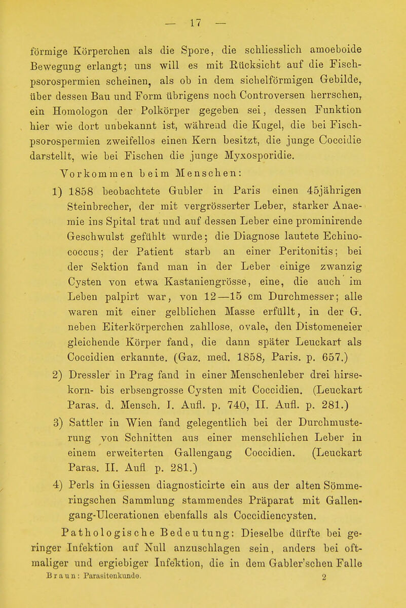 förmige Körperchen als die Spore, die schliesslich amoeboide Bewegung erlangt; uns will es mit Rücksicht auf die Fisch- psorospermien scheinen, als ob in dem sichelförmigen Gebilde,, über dessen Bau und Form übrigens noch Controversen herrschen, ein Homologen der Polkörper gegeben sei, dessen Funktion hier wie dort unbekannt ist, während die Kugel, die bei Fisch- psorospermien zweifellos einen Kern besitzt, die junge Coccidie darstellt, wie bei Fischen die junge Myxosporidie. Vorkommen beim Menschen: 1) 1858 beobachtete Gubler in Paris einen 45jährigen Steinbrecher, der mit vergrösserter Leber, starker Anae- raie ins Spital trat und auf dessen Leber eine prominirende Geschwulst gefühlt wurde; die Diagnose lautete Echino- coccus; der Patient starb an einer Peritonitis; bei der Sektion fand man in der Leber einige zwanzig Cysten von etwa Kastaniengrösse, eine, die auch im Leben palpirt war, von 12—15 cm Durchmesser; alle waren mit einer gelblichen Masse erfüllt, in der G. neben Eiterkörperchen zahllose, ovale, den Distomeneier gleichende Körper fand, die dann später Leuckart als Coccidien erkannte, (Gaz. med. 1858, Paris, p. 657.) 2) Dressler in Prag fand in einer Menschenleber drei hirse- korn- bis erbsengrosse Cysten mit Coccidien. (Leuckart Paras. d. Mensch. L Aufl. p. 740, II. Aufl. p. 281.) 3) Sattler in Wien fand gelegentlich bei der Durchmuste- rung von Schnitten aus einer menschlichen Leber in einem erweiterten Gallengang Coccidien. (Leuckart Paras. II. Aufl p. 281.) 4) Perls in Glessen diagnosticirte ein aus der alten Sömme- ringschen Sammlung stammendes Präparat mit Gallen- gang-TJlcerationen ebenfalls als Coccidiencysten. Pathologische Bedeutung: Dieselbe dürfte bei ge- ringer Infektion auf Null anzuschlagen sein, anders bei oft- maliger und ergiebiger Infektion, die in dem Gabler'schen Falle Braun: Parasitonkimdo. 2