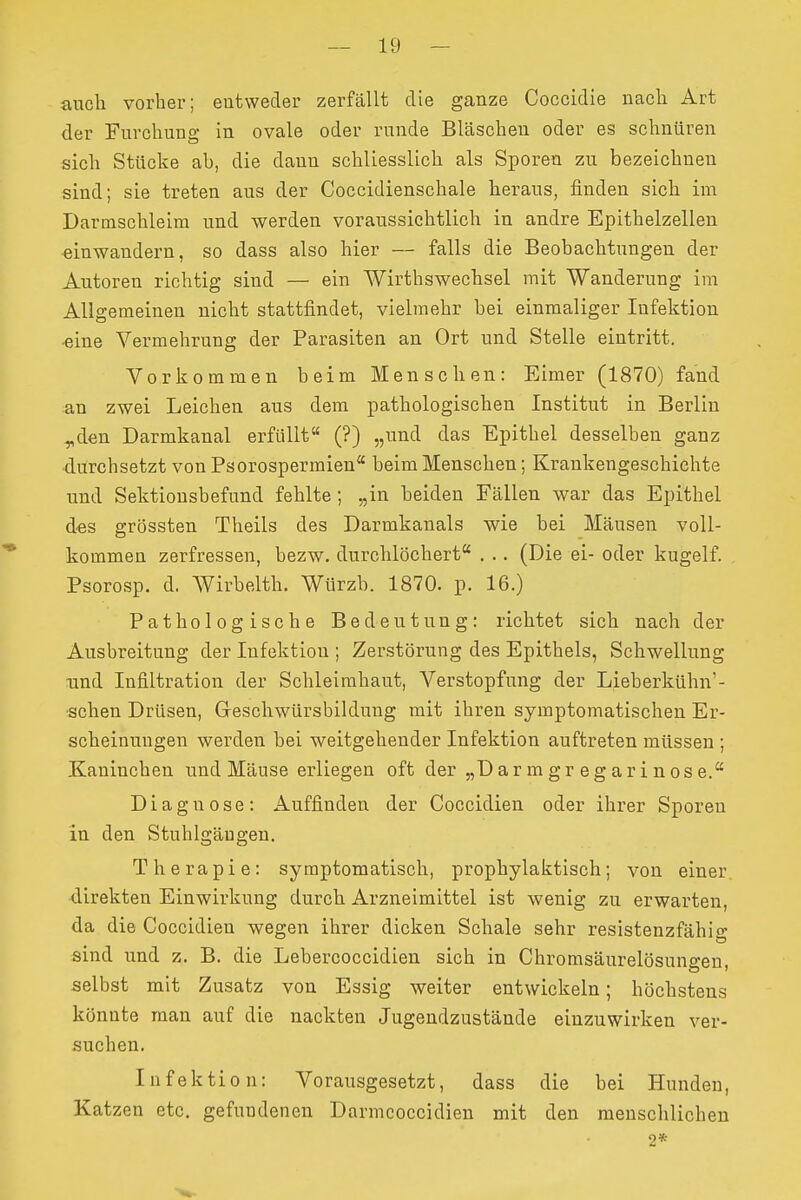 auch vorher; eutweder zerfällt die ganze Coccidie nach Art der Furchung in ovale oder runde Bläschen oder es schnüren sich Stücke ab, die dann schliesslich als Sporen zu bezeichnen sind; sie treten aus der Coccidienschale heraus, finden sich im Darmschleim und werden voraussichtlich in andre Epithelzellen einwandern, so dass also hier — falls die Beobachtungen der Autoreu richtig sind — ein Wirthswechsel mit Wanderung im Allgemeinen nicht stattfindet, vielmehr bei einmaliger Infektion ■eine Vermehrung der Parasiten an Ort und Stelle eintritt. Vorkommen beim Menschen: Eimer (1870) fand an zwei Leichen aus dem pathologischen Institut in Berlin ^den Darmkanal erfüllt (?) „und das Epithel desselben ganz durchsetzt von Psorospermien beim Menschen; Krankengeschichte und Sektionsbefund fehlte ; „in beiden Fällen war das Epithel des grössten Theils des Darmkanals wie bei Mäusen voll- kommen zerfressen, bezw. durchlöchert . .. (Die ei- oder kugelf. Psorosp. d. Wirbeith. Würzb. 1870. p. 16.) Pathologische Bedeutung: richtet sich nach der Ausbreitung der Infektion ; Zerstörung des Epithels, Schwellung und Infiltration der Schleimhaut, Verstopfung der Lieberkühn'- sehen Drüsen, Geschwürsbildung mit ihren symptomatischen Er- scheinungen werden bei weitgehender Infektion auftreten müssen ; Kaninchen und Mäuse erliegen oft der „D ar m gr eg ar i nos e. Diagnose: Auffinden der Coccidien oder ihrer Sporen in den Stuhlgängen. Therapie: symptomatisch, prophylaktisch; von einer, direkten Einwirkung durch Arzneimittel ist wenig zu erwarten, da die Coccidien wegen ihrer dicken Schale sehr resistenzfähig sind und z. B. die Lebercoccidien sich in Chromsäurelösuno-en selbst mit Zusatz von Essig weiter entwickeln; höchstens könnte man auf die nackten Jugendzustände einzuwirken ver- suchen. Infektion: Vorausgesetzt, dass die bei Hunden, Katzen etc. gefundenen Darmcoccidieu mit den menschlichen 2*