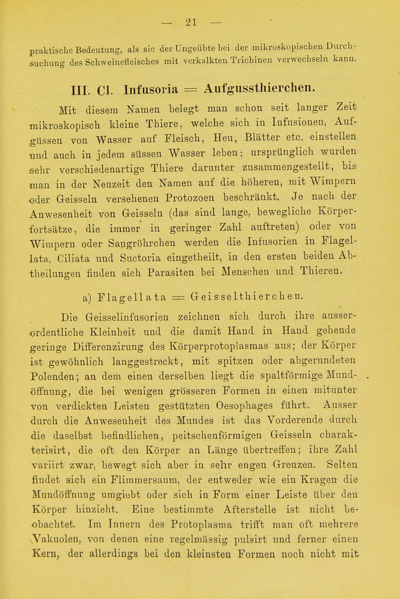 praktische Bedeutung, als sie der Ungeübte bei der mikroskopischen Durch- suchung des Schweinefleisches mit verkalkten Trichinen verwechseln kann. III. Cl. Infusoria = Aut'gussthierchen. Mit diesem Namen belegt man schon seit langer Zeit mikroskopisch kleine Thiere, welche sich in Infusionen, Auf- güssen von Wasser auf Fleisch, Heu, Blätter etc. einstellen und auch in jedem süssen Wasser leben; ursprünglich wurden sehr verschiedenartige Thiere darunter zusammengestellt, bis man in der Neuzeit den Namen auf die höheren, mit Wimpern oder Geissein versehenen Protozoen beschränkt. Je nach der Anwesenheit von Geissein (das sind lange, bewegliche Körper- fortsätze, die immer in geringer Zahl auftreten) oder von Wimpern oder Saugröhrchen werden die Infusorien in Flagel- lata, Ciliata nnd Suctoria eingetheilt, in den ersten beiden Ab- theilungen finden sich Parasiten bei Menschen und Thieren. a) Flagellata = Geisselthierchen. Die Geisseiinfusorien zeichnen sich durch ihre ausser- ordentliche Kleinheit und die damit Hand in Hand gehende geringe Differonzirung des Körperprotoplasmas aus; der Körper ist gewöhnlich langgestreckt, mit spitzen oder abgerundeten Polenden; an dem einen derselben liegt die spaltförmige Mund- öffnnng, die bei wenigen grösseren Formen in einen mitunter von verdickten Leisten gestützten Oesophages führt. Ausser durch die Anwesenheit des Mundes ist das Vorderende durch die daselbst befindlichen, peitschenförmigen Geissein charak- terisirt, die oft den Körper an Länge übertreff'en; ihre Zahl variirt zwar, bewegt sich aber in sehr engen Grenzen. Selten findet sich ein Flimmersaum, der entweder wie ein Kragen die Mundöffnung uragiobt oder sich in Form einer Leiste über den Körper hinzieht. Eine bestimmte Afterstelle ist nicht be- obachtet. Im Innern des Protoplasma trifft man oft mehrere Vakuolen, von denen eine regelmässig pulsirt nnd ferner einen Kern, der allerdings bei den kleinsten Formen noch nicht mit