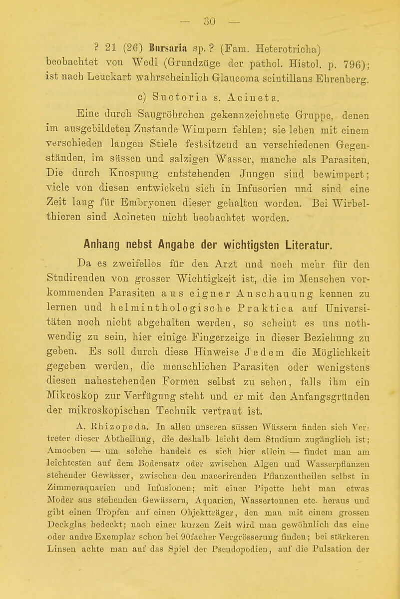 — ü(J — ? 21 (26) Biirsaria sp. ? (Farn. Heterotricha) beobachtet von Wedl (Grundzüge der pathol. Histol. p. 796); ist nach Leuckart wahrscheinlich Glaucoraa scintillans Ehrenberg. c) Snctoria s. Acineta. Eine durch Saugröhrchen gekennzeichnete Gruppe, denen im ausgebildeten Zustande 'Wirapern fehlen; sie leben mit einem verschieden langen Stiele festsitzend an verschiedenen Gegen- ständen, im süssen und salzigen Wasser, manche als Parasiten. Die durch Knospung entstehenden Jungen sind bewimpert; viele von diesen entwickeln sich in Infusorien und sind eine Zeit lang für Embryonen dieser gehalten worden. Bei Wirbei- th ieren sind Acineten nicht beobachtet worden. Anhang nebst Angabe der wichtigsten Literatur. Da es zweifellos für den Arzt und noch mehr für den Studirenden von grosser Wichtigkeit ist, die im Menschen vor- kommenden Parasiten aus eigner Anschauung kennen zu lernen und helminthologische Praktica auf Universi- täten noch nicht abgehalten werden, so scheint es uns noth- wendig zu sein, hier einige Fingerzeige in dieser Beziehung zu geben. Es soll durch diese Hinweise Jedem die Möglichkeit gegeben werden, die menschlichen Parasiten oder wenigstens diesen nahestehenden Formen selbst zu sehen, falls ihm ein Mikroskop zur Verfügung steht und er mit den Anfangsgründen der mikroskopischen Technik vertraut ist. Ä. Rhizopoda. In allen unseren süssen Wässern finden sich Yer- treter dieser Abtheilung, die deshalb leicht dem Studium zugänglich ist; Amoeben — um solche handelt es sich hier allein — findet man am leichtesten auf dem Bodensatz oder zwischen Algen und Wasserpflanzen stehender Gewässer, zwischen den macerirenden Pflanzentheilen selbst in Zimmeraquarien und Infusionen; mit einer Pipette hebt man etwas Moder aus stehenden Gewässern, Aquarien, Wassertonnen etc. heraus und gibt einen Tropfen auf einen Objektträger, den mau mit einem grossen Deckglas bedeckt; nach einer kurzen Zeit wird man gewöhnlicli das eine oder andre Exemplar schon bei 90facher Vergrösserung finden; bei stärkeren Linsei; achte man auf das Spiel der Pseudopodien, auf die Pulsatiou der