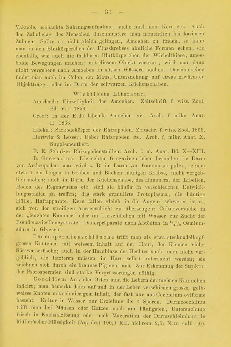 — ai - Vakuole, beobachte Nahruugsaut'nalime, suche nach dem Kern etc. Auch den Zahnbelag des Menschen durchmustere man namentlich bei kariösen Zähnen. Sollte es nicht gleich gelingen, Amoeben zu finden, so kann man in den Blutkörperchen des Flusskrebses ähnliche Formen sehen, die ebenfalls, wie auch die farblosen Blutkörperchen der Wirbelthiere, amoe- boide Bewegungen machen; mit diesem Objekt vertraut, wird man dann nicht vergebens nach Amoeben in süssen Wässern suchen. Darmamoeben findet man auch im Colon der Maus, Untersuchung auf etwas erwärmten Objektträger, oder im Darm der schwarzen Küchenschaben. Wichtigste Literatur: Auerbach: Einzelligkeit der Amoeben. Zeitschrift f. wiss. Zool. Bd. VII. 1856. Greef: In der Erde lebende Amoeben etc. Arch. f. mikr. Anat. II. 1866. Häckel: Sarkodekörper der Rhizopoden. Zeitschr. f. wiss. Zool. 1865. Hertwig & Lesser : lieber Rhizopoden etc. Arch. f. mikr. Anat. X. Supplementheft. F. E. Schulze: Rhizopodenstudien. Arch. f. m. Anat. Bd. X—XIII. B. Gregarina. Die echten Gregarinen leben besonders im Darm von Arthropoden, man wird z. B. im Darm von Gammarus pulex, einem etwa 1 cm langen in Gräben und Bächen häufigen Krebse, nicht vergeb- lich suchen; auch im Darm der Küchenschabe, des Hummers, der Libellen, Hoden des Regenwurms etc. sind sie häufig in verschiedeneu Entwick- lungsstadien zu trefi'en; das stark granulirte Protoplasma, die häutige Hülle, Haftajjparate, Kern fallen gleich in die Augen; schwerer ist es, sich von der streifigen Aussenschicht zu überzeugen; Culturversuche in der „feuchten Kammer oder im Uhrschälchen mit Wasser zur Zucht der Pseudonavicellencyste etc. Dauerpräparate nach Abtödten in ViVo Osmium- säure in Glycerin. Psorospermienschläuche trifft man als etwa stecknadelkopf- grosse Knötchen mit weissem Inhalt auf der Haut, den Kiemen vieler Süsswasserfische; auch in der Harnblase des Hechtes sucht man nicht ver- geblich, die letzteren müssen im Harn selbst untersucht werden; sie zeichnen sich durch ein braunes Pigment aus. Zur Erkennung der Struktur der Psorospermien sind starke Vergrösserungen nöthig. Coccidien: An vielen Orten sind die Lebern der meisten Kaninchen inficirt; man bemerkt dann auf und in der Leber verschieden grosse, gelb- weisse Knoten mit schmierigem Inhalt, der fast nur aus Coccidium oviforme besteht. Kultur in Wasser zur Erzielung der 4 Sporen. Darmcoccidium trifft man bei Mäusen oder Katzen noch am häufigsten, Untersuchung frisch in Kochsalzlösung oder nach Maceration der Darmschleimhant in Müller'Bcher Flüssigkeit (Aq. dcst. 100,0 Kai. bichrom. 2,5; Natr. sulf. 1,0).
