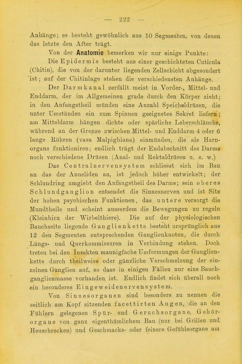 Anliänge; es besteht gewöhnlich aus 10 Segmenten, von denen das letzte den After trägt. Von der Anatomie bemerken wir nur einige Punkte: Die Epidermis besteht aus einer geschichteten Cuticula (Chitin), die von der darunter liegenden Zellschicht abgesondert ist; auf der Chitinlage stehen die verschiedensten Anhänge, Der Darmkanal zerfällt meist in Vorder-, Mittel-und Enddarm, der im Allgemeinen grade durch den Körper zieht; in den Anfangstheil münden eine Anzahl Speicheldrüsen, die unter Umständen ein zum Spinnen geeignetes Sekret liefern; am Mitteldarm hängen dichte oder spärliche Leberschläuche, während an der Grenze zwischen Mittel- und Enddarm 4 oder 6 lange Röhren (vasa Malpighiana) einmünden, die als Harn- organe funktioniren; endlich trägt der Endabschnitt des Darms noch verschiedene Drüsen (Anal- und Rektaldrüsen u. s. w.) Das Centrainervensystem schliesst sich im Bau an das der Anneliden an, ist jedoch höher entwickelt; der Schluudring umgiebt den Anfangstheil des Darras; sein oberes Schlundganglion entsendet die Sinnesnerven und ist Sitz der hohen psychischen Funktionen, das untere versorgt die Mundtheile und scheint ausserdem die Bewegungen zu regeln (Kleinhirn der Wirbelthiere). Die auf der physiologischen Bauchseite liegende Ganglienkette besteht ursprünglich aus 12 den Segmenten entsprechenden Ganglienknoten, die durch Längs- und Querkommissuren in Verbindung stehen. Doch treten bei den Insekten mannigfache Umformungen der Ganglien- kette durch theilweise oder gänzliche Verschmelzung der ein- zelnen Ganglien auf, so dass in einigen Fällen nur eine Bauch- ganglienmasse vorhanden ist. Endlich findet sich überall noch ein besonderes Eingeweidenervensystem. Von Sinnesorganen sind besonders zu nennen die seitlich am Kopf sitzenden facettirten Augen, die an den Fühlern gelegenen Spür- und G eruchsorgane, Gehör- organe von ganz eigenthümlichera Bau (nur bei Grillen und Heuschrecken) und Geschmacks- oder feinere Gefühlsorgane am