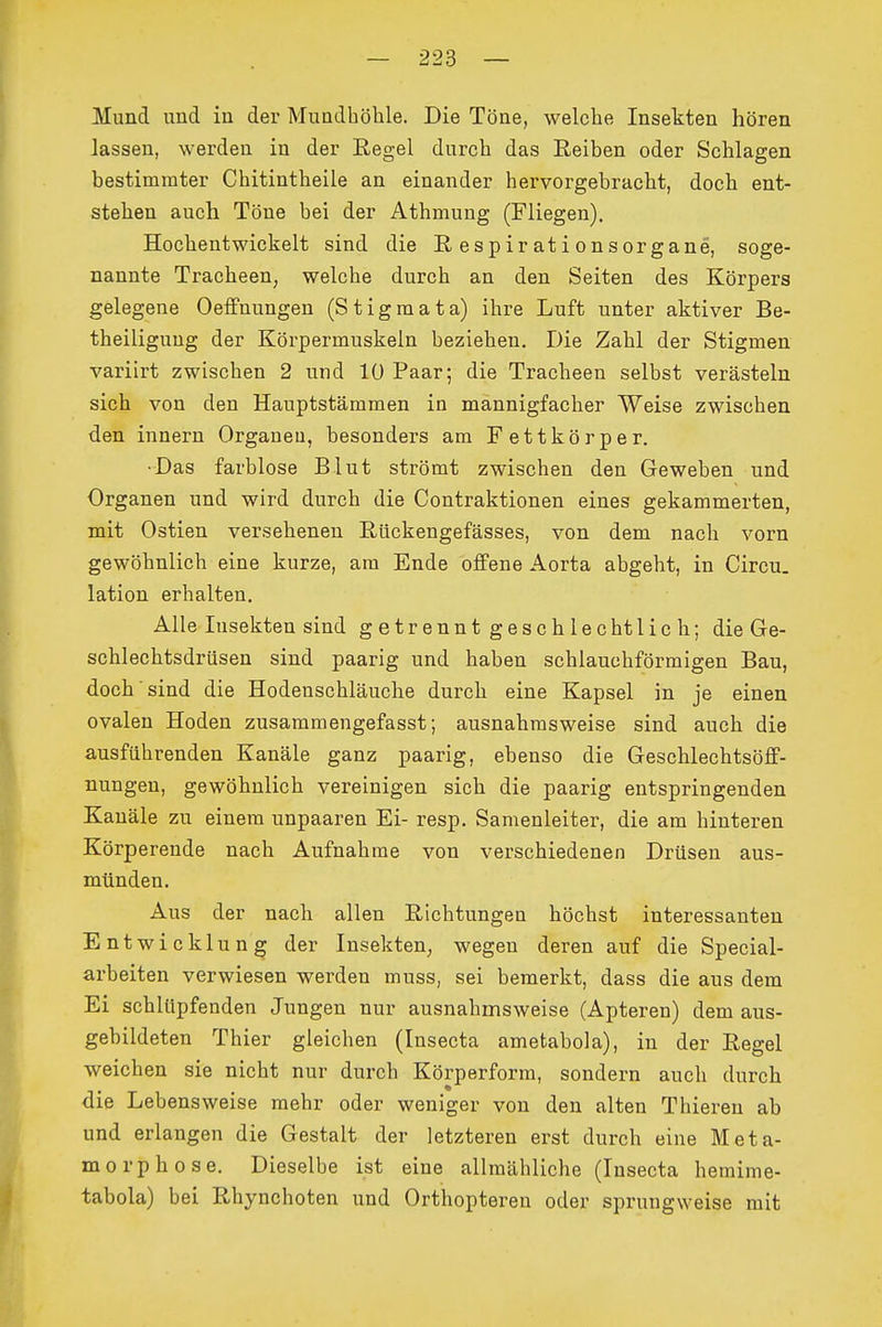 Mund und in der Mundhöhle. Die Töne, welche Insekten hören lassen, werden in der Regel durch das Reiben oder Schlagen bestimmter Chitintheile an einander hervorgebracht, doch ent- stehen auch Töne bei der Athmung (Fliegen). Hochentwickelt sind die Respirationsorgane, soge- nannte Tracheen, welche durch an den Seiten des Körpers gelegene Oeffnungen (Stigmata) ihre Luft unter aktiver Be- theiligung der Körpermuskeln beziehen. Die Zahl der Stigmen variirt zwischen 2 und 10 Paar; die Tracheen selbst verästeln sich von den Hauptstämmen in mannigfacher Weise zwischen den Innern Organen, besonders am Fettkörper. ■Das farblose Blut strömt zwischen den Geweben und Organen und wird durch die Contraktionen eines gekammerten, mit Ostien versehenen Rückengefässes, von dem nach vorn gewöhnlich eine kurze, am Ende offene Aorta abgeht, in Circu. lation erhalten. Alle Insekten sind getrennt geschlecht lieh; die Ge- schlechtsdrüsen sind paarig und haben schlauchförmigen Bau, doch'sind die Hodenschläuche durch eine Kapsel in je einen ovalen Hoden zusammengefasst; ausnahmsweise sind auch die ausführenden Kanäle ganz paarig, ebenso die Geschlechtsöff- nungen, gewöhnlich vereinigen sich die paarig entspringenden Kanäle zu einem unpaaren Ei- resp. Samenleiter, die am hinteren Körperende nach Aufnahme von verschiedenen Drüsen aus- münden. Aus der nach allen Richtungen höchst interessanten Entwicklung der Insekten, wegen deren auf die Special- arbeiten verwiesen werden muss, sei bemerkt, dass die aus dem Ei schlupfenden Jungen nur ausnahmsweise (Apteren) dem aus- gebildeten Thier gleichen (Insecta ametabola), in der Regel weichen sie nicht nur durch Körperform, sondern auch durch die Lebensweise mehr oder weniger von den alten Thieren ab und erlangen die Gestalt der letzteren erst durch eine Meta- morphose, Dieselbe ist eine allmähliche (Insecta hemime- tabola) bei Rhynchoten und Orthopteren oder sprungweise mit