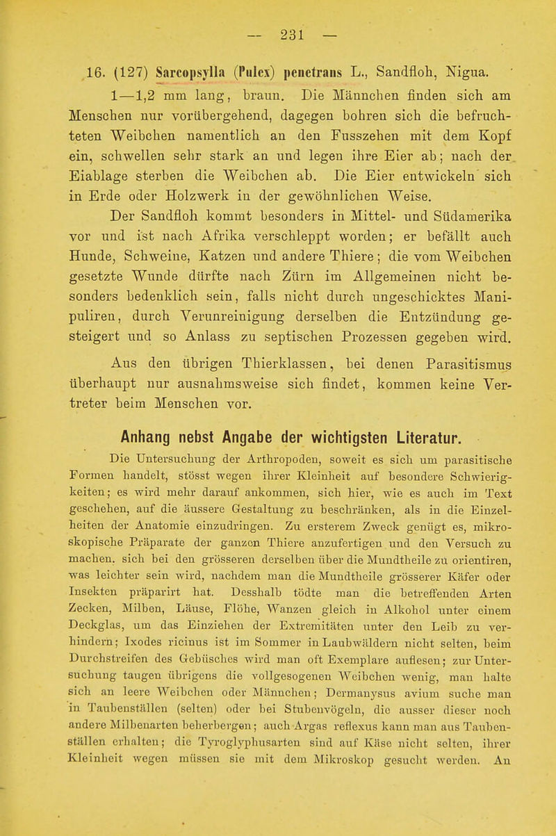 16. (127) Sarcopsylla (Pulcx) pciictrans L., Sandfloh, Nigua. 1—1,2 mm lang, braun. Die Männchen finden sich am Menschen nur vorübergehend, dagegen bohren sich die befruch- teten Weibchen namentlich an den Fusszehen mit dem Kopf ein, schwellen sehr stark an und legen ihre Eier ab; nach der Eiablage sterben die Weibchen ab. Die Eier entwickeln sich in Erde oder Holzwerk in der gewöhnlichen Weise. Der Sandfloh kommt besonders in Mittel- und Südamerika vor und ist nach Afrika verschleppt worden; er befällt auch Hunde, Schweine, Katzen und andere Thiere; die vom Weibchen gesetzte Wunde dürfte nach Zürn im Allgemeinen nicht be- sonders bedenklich sein, falls nicht durch ungeschicktes Mani- puliren, durch Verunreinigung derselben die Entzündung ge- steigert und so Anlass zu septischen Prozessen gegeben wird. Aus den übrigen Thierklassen, bei denen Parasitismus überhaupt nur ausnahmsweise sich findet, kommen keine Ver- treter beim Menschen vor. Anhang nebst Angabe der wichtigsten Literatur. Die Untersuchung der Arthropoden, soweit es sich um parasitische Formen handelt, stösst wegen ihrer Kleinheit auf besondere Schwierig- keiten; es wird mehr darauf ankommen, sich hier, wie es auch im Text geschehen, auf die äussere Gestaltung zu beschränken, als in die Einzel- heiten der Anatomie einzudringen. Zu ersterem Zweck genügt es, mikro- skopische Präparate der ganzen Thiere anzufertigen und den Versuch zu machen, sich bei den grösseren derselben über die Mundtheile zu orientiren, was leichter sein wird, nachdem man die Mundtheile grösserer Käfer oder Insekten präparirt hat. Desshalb tödte man die betreffenden Arten Zecken, Müben, Läuse, Flöhe, Wanzen gleich in Alkohol unter einem Deckglas, um das Einziehen der Extremitäten unter den Leib zu ver- hindern; Ixodes ricinus ist im Sommer in Laubwäldern nicht selten, beim Durchstreifen des Grebüsches wird man oft Exemplare auflesen; zur Unter- suchung taugen übrigens die vollgesogenen Weibchen wenig, man halte sich an leere Weibchen oder Männchen; Dermanysus avium suche man in Taubenställen (selten) oder bei Stubenvögeln, die ausser dieser noch andere Milbenarten beherbergen; auch Argas reflexus kann man aus Tauben- ställen erhalten; die Tyroglyphusarten sind auf Käse nicht selten, ihrer Kleinheit wegen müssen sie mit dem Mikroskop gesucht werden. An