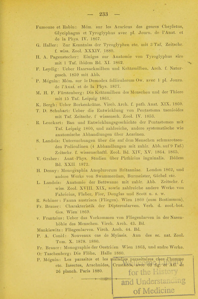 Fiimouze et Eobin: Mdm. sui- les Acaricus des genres Cbeyletus, Glycipbagus et Tyroglyplins avec pl. Jouru. de TAnat. et de la Pbys. IV. 1867. Gr. Haller: Zur Kenntniss der Tyroglypben etc. mit 3 Taf. Zeitscbr. f. wiss. Zool. XXXIV. 1880. H. A. Pagensteeber: Einiges zur Anatomie von Tyroglypbus siro mit 1 Taf. ibidem Bd. XI. 1862. F. Leydig: Ueber Ilaarsackmilben und Krätzmilben. Arcb. f. Natur- gescb. 1859 mit Abb. P. Megnin: Mcm. sur le Demodex folliculorum Ow. avec 1 pl. Journ. de l'Auai et de la Pbys. 1877. M. H. F. Fiirstenberg: Die Krätzmilben des Menseben und der Tliiere mit 15 Taf. Leipzig 1861. K. Bergb: Ueber Borkenkrätze. Vircb. Arcb. f. patb. Anat. XIX. 1860. T. D. Scbubart: Ueber die Entwicklung von Peutastoma taenioides mit Taf. Zeitscbr. f wissenscb. Zool. IV. 1853. R. Leuckart: Bau und Entwicklungsgeschicbte der Pentastomeii mit Taf. Leipzig 1860, und zablreicbe, andere systemati'scbe wie anatomiscbe Abbandlungen über Acarinen. S. Landois: Untorsucbuugeu über die auf dem Menseben scbmavotzen- den Pediculinen (4 Abbaudlungen mit zablr. Abb. auf 9 Taf.) Zeitscbr. f. wisseuscbaftl. Zool. Bd. XIV, XV. 1864. 1865. V. Graber: Anat-Pbys. Studien über Pbtbirius iuguinalis. Ibidem Bd. XXII. 1872. H. Denny: Monograpbia Änoplui-orum Britanniae. London 1862, und andere Werke von Swammerdam, Burmeister, Giebel etc. L. Landois: Anatomie der Bettwanze mit zablr. Abb. Zeitscbr. f. wiss. Zool. XVIII. XIX, sowie zablreicbe andere Werke von Fabricius, Fieber, Flor, Douglas und Scott u. s. w. R. Schiner : Fauna austriaca (Fliegen). Wien 1860 (zum Bestimmen). Fr. Braner: Charakteristik der Dipterenlarven. Verb. d. zool.-bot. Ges. Wien 1869. V. Frantzius: Ueber das Vorkommen von Fliegenlarven in der Nasen- höhle des Menschen. Vircb. Arcb. 43. Bd. Mankiewitz: Fliegenlarven. Virch. Arcb. 44. Bd. P. A. Conel: Nouveaux cas de Myiasis. Ann des sc. nat. Zool. Tom. X. 1878. 1880. Fr. Brauer: Monographie der Oestriilen Wien 1863, und andre Werke. Or Taschenberg: Die Flöhe. Halle 1880. ^ ____ P. Megnin: Les parasites et les maTa'dle;!,pamsitaires^cbead'hopim^^ etc. Insectes, Arachnides, Crustade». - av-exj 63 fig:'öt Atl'.^ de 26 plancb. Paris 1880. for the H SfTd UnderL of Medicine