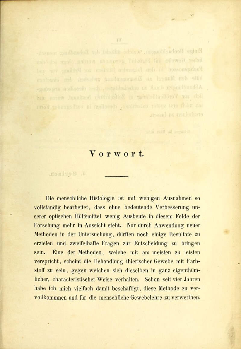 Vorwort. Die menschliche Histologie ist mit wenigen Ausnahmen so vollständig bearbeitet, dass ohne bedeutende Verbesserung un- serer optischen Hülfsmittel wenig Ausbeute in diesem Felde der Forschung mehr in Aussicht steht. Nur durch Anwendung neuer Methoden in der Untersuchung, dürften noch einige Resultate zu erzielen und zweifelhafte Fragen zur Entscheidung zu bringen sein. Eine der Methoden, welche mit am meisten zu leisten verspricht, scheint die Behandlung thierischer Gewebe mit Farb- stoff zu sein, gegen welchen sich dieselben in ganz eigenthüm- licher, characteristischer Weise verhalten. Schon seit vier Jahren habe ich mich vielfach damit beschäftigt, diese Methode zu ver- vollkommnen und für die menschliche Gewebelehre zu verwerthen.