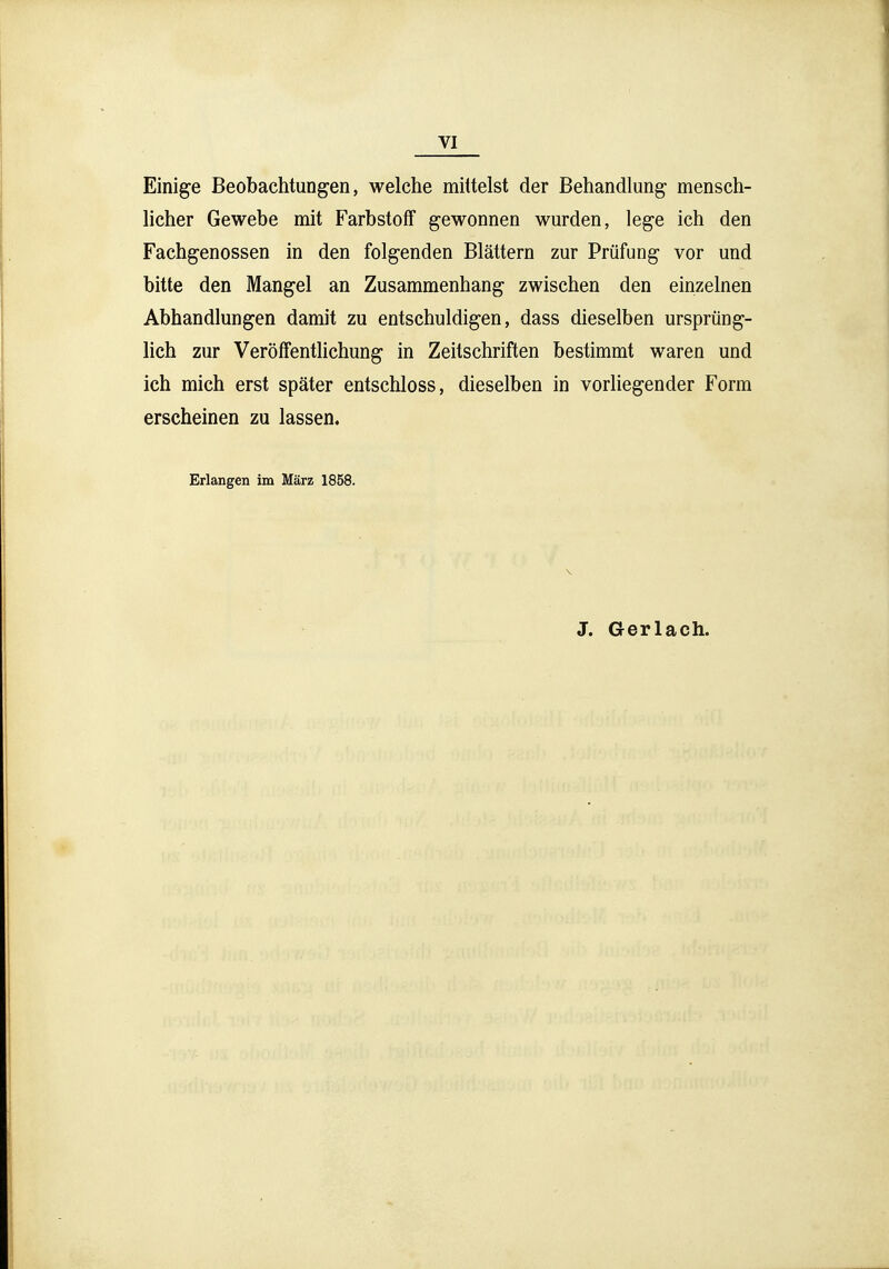 VI Einige Beobachtungen, welche mittelst der Behandlung- mensch- licher Gewebe mit Farbstoff gewonnen wurden, lege ich den Fachgenossen in den folgenden Blättern zur Prüfung vor und bitte den Mangel an Zusammenhang zwischen den einzelnen Abhandlungen damit zu entschuldigen, dass dieselben ursprüng- lich zur Veröffentlichung in Zeitschriften bestimmt waren und ich mich erst später entschloss, dieselben in vorliegender Form erscheinen zu lassen. Erlangen im März 1858. J. Gerlach.