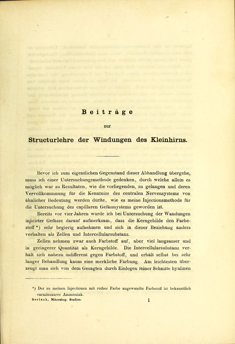 Beiträge zur Structurlehre der Windungen des Kleinhirns. Bevor ich zum eigentlichen Gegenstand dieser Abhandlung übergehe, muss ich einer Untersuchungsmethode gedenken, durch welche allein es möglich war zu Resultaten, wie die vorliegenden, zu gelangen und deren Vervollkommnung für die Kenntniss des centralen Nervensystems von ähnlicher Bedeutung werden dürfte, wie es meine Injectionsmethode für die Untersuchung des capillaren Gefässsystems geworden ist. Bereits vor vier Jahren wurde ich bei Untersuchung der Wandungen injicirter Gefässe darauf aufmerksam, dass die Kerngebilde den Farbe- stotf *) sehr begierig aufnehmen und sich in dieser Beziehung anders verhalten als Zellen und Intercellularsubstanz. Zellen nehmen zwar auch Farbstoff auf, aber viel langsamer und in geringerer Quantität als Kerngebilde. Die Intercellularsubstanz ver- hält sich nahezu indiflterent gegen J'arbstoff, und erhält selbst bei sehr langer Behandlung kaum eine merkliche Färbung. Am leichtesten über- zeugt man sich von dem Gesagten durch Einlegen feiner Schnitte hyaünen *) Der zu meinen Injectionen mit rotlier Farbe angewandte Farbstoff ist bekanntlich carniinsaures Amraomak. Ger lach, Mikroikop. Studien. J