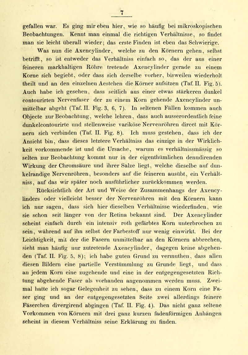 T gefallen war. Es ging mir eben hier, wie so häufig bei mikroskopischen Beobachtungen. Kennt man einmal die richtigen Verhältnisse, so findet man sie leicht überall wieder; das erste Finden ist eben das Schwierige. Was nun die Axencylinder, welche zu den Körnern gehen, selbst betrifft, so ist entweder das Verhältniss einfach so, das der aus einer feineren markhaltigen Röhre tretende Axencylinder gerade zu einem Korne sich begiebt, oder dass sich derselbe vorher, bisweilen wiederholt theUt und an den einzelnen Aestchen die Körner aufsitzen (Taf. II. Fig. 5). Auch habe ich gesehen, dass seitlich aus einer etwas stärkeren dunkel contourirten Nervenfaser der zu einem Korn gehende Axencylinder un- mittelbar abgeht (Taf. II. Fig. 3, 6, 7J. In seltenen Fällen kommen auch Objecte zur Beobachtung, welche lehren, dass auch ausserordentlich feine dunkelcontourirte und stellenweise variköse Nervenröhren direct mit Kör- nern sich verbinden (Taf. II. Fig. 8). Ich muss gestehen, dass ich der Ansicht bin, dass dieses letztere Verhältniss das einzige in der Wirküch- keit vorkommende ist und die Ursache, warum es verhältnissmässig so selten zur Beobachtung kommt nur in der eigenthümUchen denudirenden Wirkung der Chromsäure und ihrer Salze hegt, welche dieselbe auf dun- kelrandige Nervenröhren, besonders auf die feineren ausübt, ein Verhält- niss, auf das wir später noch ausführlicher zurückkommen werden. Rücksichtlich der Art und Weise der Zusammenhangs der Axency- linders oder vielleicht besser der Nervenröhren mit den Körnern kann ich nur sagen, dass sich hier dieselben Verhältnisse wiederfinden, wie sie schon seit länger von der Retina bekannt sind. Der Axencylinder scheint einfach durch ein intensiv roth geförbtes Korn unterbrochen zu sein, während auf ihn selbst der FarbestofF nur wenig einwirkt. Bei der Leichtigkeit, mit der die Fasern unmittelbar an den Körnern abbrechen, sieht man häufig nur zutretende Axencylinder, dagegen keine abgehen- den (Taf II. Fig. 5, 8); ich habe guten Grund zu vermuthen, dass allen diesen Bildern eine partielle Verstümmlung zu Grunde liegt, und dass an jedem Korn eine zugehende und eine in der entgegengesetzten Rich- tung abgehende Faser als vorhanden angenommen werden muss. Zwei- mal hatte ich sogar Gelegenheit zu sehen, dass zu einem Korn eine Fa- ser ging und an der entgegengesetzten Seite zwei allerdings feinere Fäserchen divergirend abgingen (Taf II. Fig. 4). Das nicht ganz seltene Vorkommen von Körnern mit drei ganz kurzen fadenförmigen Anhängen scheint in diesem Verhältniss seine Erklärung z:u finden.