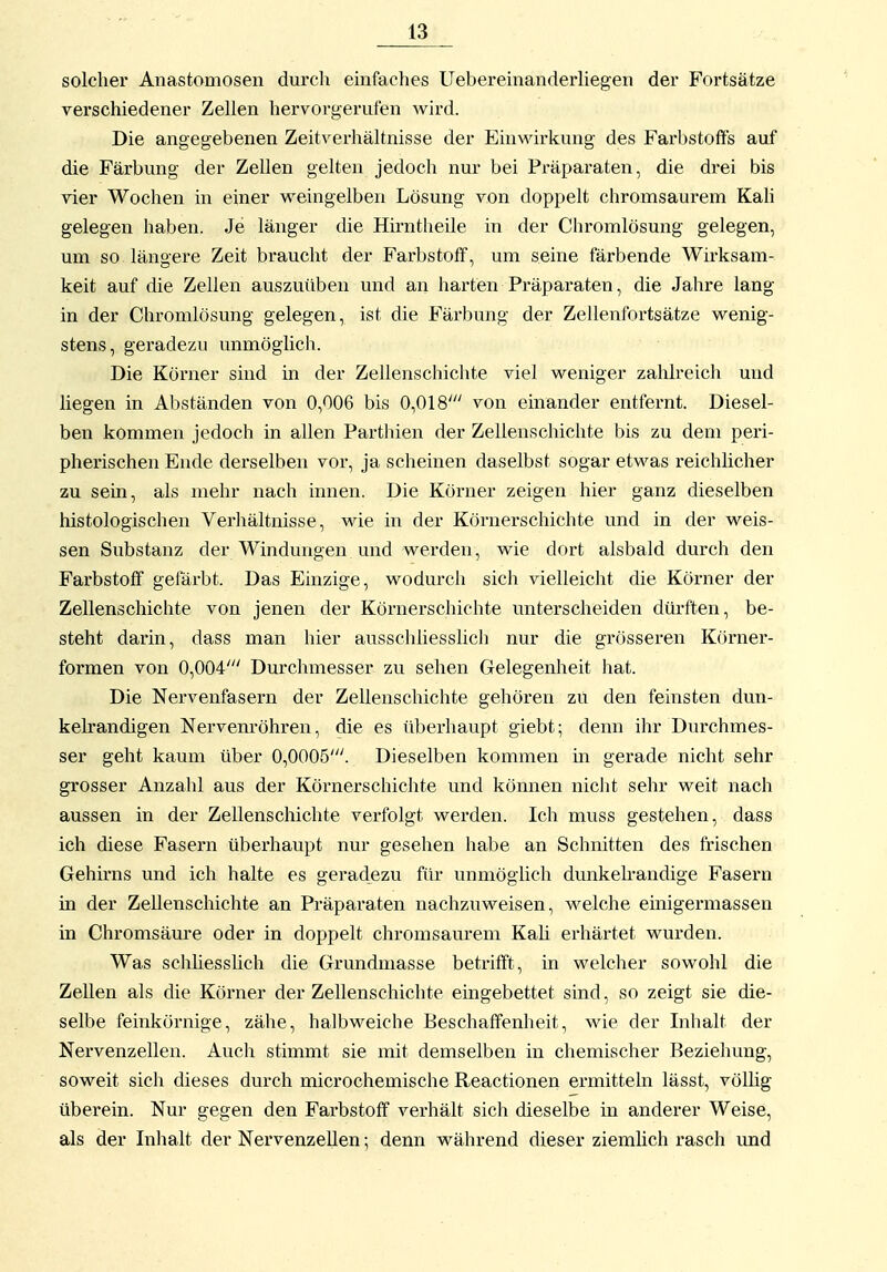 solcher Anastomosen durch emfaches Ueberemanderliegen der Fortsätze verschiedener Zellen hervorgerufen wird. Die angegebenen Zeitverhältnisse der Eimvirkung des Farbstoffs auf die Färbung der Zellen gelten jedoch nui- bei Präparaten, die drei bis vier Wochen in einer weingelben Lösung von doppelt chromsaurem Kah gelegen haben. Je länger die Hirntheile in der Chromlösung gelegen, um so längere Zeit braucht der Farbstoff, um seine färbende Wirksam- keit auf die Zellen auszuüben und an harten Präparaten, die Jahre lang in der Chromlösung gelegen, ist die Färbung der Zellenfortsätze wenig- stens, geradezu unmöglich. Die Körner sind in der Zellenschichte viel weniger zahlreich und liegen in Abständen von 0,006 bis 0,018' von einander entfernt. Diesel- ben kommen jedoch in allen Parthien der Zellenschichte bis zu dem peri- pherischen Ende derselben vor, ja scheinen daselbst sogar etwas reichlicher zu sein, als mehr nach innen. Die Körner zeigen hier ganz dieselben histologischen Verhältnisse, wie in der Körnerschichte und in der weis- sen Substanz der Windungen und werden, wie dort alsbald durch den Farbstoff gefärbt. Das Einzige, wodurch sich vielleiclit die Körner der Zellenschichte von jenen der Körnerschichte unterscheiden diu'ften, be- steht darin, dass man hier ausschliesslich nur die grösseren Körner- formen von 0,004' Durchmesser zu sehen Gelegenheit hat. Die Nervenfasern der Zellenschichte gehören zu den feinsten dun- kelrandigen Nervenröhren, die es überhaupt giebt; denn ihr Durchmes- ser geht kaum über 0,0005'. Dieselben kommen in gerade nicht sehr grosser Anzalü aus der Körnerschichte und können niclit sehr weit nach aussen in der Zellenschichte verfolgt werden. Ich muss gestehen, dass ich diese Fasern überhaupt nur gesehen habe an Schnitten des frischen Gehirns und ich halte es geradezu für unmöglich dunkelrandige Fasern in der Zellenschichte an Präparaten nachzuweisen, welche einigermassen in Chromsäure oder in doppelt chromsaurem Kah erhärtet wurden. Was schliesslich die Grundmasse betrifft, in welcher sowohl die Zellen als die Körner der Zellenschichte eingebettet sind, so zeigt sie die- selbe feinkörnige, zähe, halbweiche Beschaffenheit, wie der Inhalt der Nervenzellen. Auch stimmt sie mit demselben in chemischer Beziehung, soweit sich dieses durch microchemische Reactionen ermitteln lässt, völhg überein. Nur gegen den Farbstoff verhält sich dieselbe in anderer Weise, als der Inhalt der Nervenzellen; denn während dieser ziemlich rasch imd