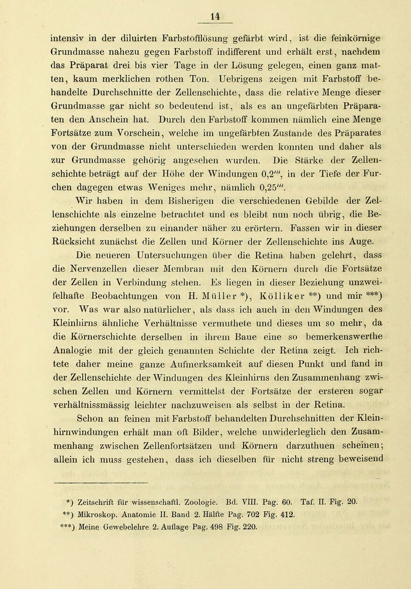 intensiv in der diluirten Farbstofflösung- gefärbt wird, ist die feinkörnige Grundmasse nahezu gegen Farbstoff indifferent und erhält erst, nachdem das Präparat drei bis vier Tage in der Lösung gelegen, emen ganz mat- ten, kaum mei'klichen rothen Ton. Uebrigens zeigen mit Farbstoff be- handelte Durchschnitte der Zellenschichte, dass die relative Menge dieser Grundmasse gar nicht so bedeutend ist, als es an ungefärbten Präpara- ten den Anschein hat. Durch den Farbstoff kommen nämlich eine Menge Fortsätze zum Vorschein, welche im ungefärbten Zustande des Präparates von der Grmidmasse nicht unterschieden werden konnten und daher als zur Grundmasse gehörig angesehen wurden. Die Stärke der Zellen- schichte beträgt auf der Höhe der Windungen 0,2', in der Tiefe der Fur- chen dagegen etwas Weniges mehr, nämlich 0,25'. Wir haben in dem Bisherigen die verschiedenen Gebilde der Zel- lenschichte als einzelne betrachtet und es bleibt nun noch übrig, die Be- ziehungen derselben zu einander näher zu erörtern. Fassen wir in dieser Rücksicht zunächst die Zellen und Körner der Zellenschichte ins Auge. Die neueren Untersuchungen über die Retina haben gelehrt, dass die Nervenzellen dieser Membran mit den Körnern durch die Fortsätze der Zellen in Verbindung stehen. Es liegen in dieser Beziehung unzwei- felhafte Beobachtungen von H. Müller *), Kölliker **) und mir ***) vor. Was war also natürlicher, als dass ich auch in den Windungen des Kleinhmis ähnliche Verhältnisse vermuthete und dieses um so mehr, da die Körnerschichte derselben in ihrem Baue eine so bemerkenswerthe Analogie mit der gleich genannten Schichte der Retina zeigt. Ich rich- tete daher meine ganze Aufmerksamkeit auf diesen Punkt und fand in der Zellenschichte der Windmigen des Kleinhirns den Zusammenhang zwi- schen Zellen und Körnern vermittelst der Fortsätze der ersteren sogar verhältnissmässig leichter nachzuweisen als selbst in der Retina. Schon an feinen mit Farbstoff behandelten Durchschnitten der Klein- hirnwindungen erhält man oft Bilder, welche unwiderleglich den Zusam- menhang zwischen Zellenfortsätzen und Körnern darzuthuen scheinen; allein ich muss gestehen, dass ich dieselben für nicht streng beweisend *) Zeitschrift für wissenscliaftl. Zoologie. Bd. VEI. Pag. 60. Taf. II. Fig. 20. **) Mikroskop. Anatomie II. Band 2. Hälfte Pag. 702 Fig. 412. ***) Meine Gewebelehre 2. Auflage Pag, 498 Fig. 220.