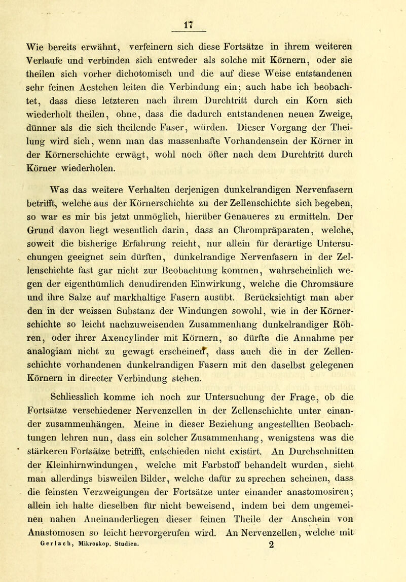 Wie bereits erwähnt, verfeinern sich diese Fortsätze in ihrem weiteren Verlaufe und verbinden sich entweder als solche mit Körnern, oder sie theilen sich vorher dichotomisch und die auf diese Weise entstandenen sehr feinen Aestchen leiten die Verbindung ein; auch habe ich beobach- tet, dass diese letzteren nach ilu'em Durchtritt durch ein Korn sich wiederholt theilen, ohne, dass die dadurch entstandenen neuen Zweige, dünner als die sich theilende Faser, würden. Dieser Vorgang der Thei- lung wird sich, wenn man das massenhafte Vorhandensein der Körner in der Körnerscliichte erwägt, wolil noch öfter nach dem Durchtritt dm'ch Körner wiederholen. Was das weitere Verhalten derjenigen dunkeh*andigen Nervenfasern betrifft, welche aus der Körnerschichte zu der Zellenschichte sich begeben, so war es mir bis jetzt unmöglich, hierüber Genaueres zu ermitteln. Der Grund davon liegt wesenthch darin, dass an Chrompräparaten, welche, soweit die bisherige Erfahrmig reicht, nur allein für derartige Untersu- chungen geeignet sein dürften, dunkelrandige Nervenfasern in der Zel- lenschichte fast gar nicht zm* Beobachtung kommen, wahrscheinlich we- gen der eigenthümlich denudirenden Einwirkung, welche die Chromsäure und ihre Salze auf markhaltige Fasern ausübt. Berücksichtigt man aber den in der weissen Substanz der Windungen sowolil, wie in der Körner- schichte so leicht nachzuweisenden Zusammenhang dunkeh-andiger Röh- ren, oder ihrer Axencylinder mit Körnern, so dürfte die Annahme per analogiam nicht zu gewagt erscheineif, dass auch die in der Zellen- schichte vorhandenen dunkelrandigen Fasern mit den daselbst gelegenen Körnern in directer Verbindung stehen. Schhesslich komme ich noch zur Untersuchung der Frage, ob die Fortsätze verschiedener Nervenzellen in der Zellenscliichte unter einan- der zusammenhängen. Meme in dieser Beziehung angestellten Beobach- tungen lehren nun, dass em solcher Zusammenhang, wenigstens was die stärkereu Fortsätze betrifft, entschieden nicht existü-t. An Dm'chschnitten der Kleinhirnwindungen, welche mit Farbstoff behandelt wurden, sieht man allerdings bisweilen Bilder, welche dafür zusprechen scheiuen, dass die feinsten Verzweigungen der Fortsätze unter einander anastomosh^en; allein ich halte dieselben für nicht beweisend, indem bei dem ungemei- nen nahen Aneinanderüegen dieser feinen Theile der Anschem von Anastomosen so leicht hervorgerufen wkd. An Nervenzellen, welche mit Geil a eil, Mikroskop. Studien. 2