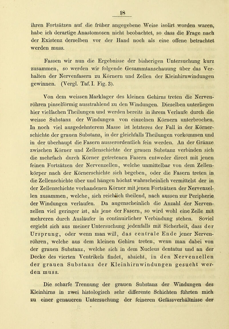 ihren Fortsätzen auf die friüier angegebene Weise isolirt worden waren, habe ich derartige Anastomosen nicht beobachtet, so dass die Frage nach der Existenz derselben vor der Hand noch als eine offene betrachtet werden muss. Fassen wir nun die Ergebnisse der bisherigen Untersuchung kurz zusammen, so werden wir folgende Gesammtanschauung über das Ver- halten der Nervenfasern zu Körnern und Zellen der Kleinhirnwindungen gewinnen. (Vergl. Taf. I. Fig. 3). Von dem weissen Marklager des kleinen Gehirns treten die Nerven- röhren pinselförmig ausstrahlend zu den Windungen. Dieselben imterliegen hier vielfachen Theüungen und werden bereits ia ihrem Verlaufe durch die weisse Substanz der Windungen von einzelnen Körnern unterbrochen. In noch viel ausgedehnterem Masse ist letzteres der Fall in der Körner- schichte der grauen Substanz, in der gleichfalls Theüungen vorkommen und in der überhaupt die Fasern ausserordentlich fein werden. An der Gränze zwischen Körner und Zellenschichte der grauen Substanz verbinden sich die mehrfach durch Körner getretenen Fasern entweder direct mit jenen feinen Fortsätzen der Nervenzellen, welche unmittelbar von dem Zellen- körper nach der Körnerschichte sich begeben, oder die Fasern treten in die Zellenschichte über und hängen höchst wahrscheinlich vermittelst der in der Zellenschichte vorhandenen Körner mit jenen Fortsätzen der Nervenzel- len zusammen, welche, sich reichüch theilend, nach aussen zur Peripherie der Windungen verlaufen. Da augenscheinlich die Anzahl der Nerven- zellen viel geringer ist, als jene der Fasern, so wird wohl eine Zelle mit mehreren durch Ausläufer in continuirlicher Verbindung stehen. Soviel ergiebt sich aus meiner Untersuchung jedenfalls mit Sicherheit, dass der Ursprung, oder wenn man will, das centrale Ende jener Nerven- röhren, welche aus dem kleinen Gehirn treten, wenn man dabei von der grauen Substanz, welche sich in dem Nucleus dentatus und an der Decke des vierten Ventrikels findet, absieht, in den Nervenzellen der grauen Substanz der Kleinhirnwindungen gesucht wer- den muss. Die scharfe Trennung der grauen Substanz der Windimgen des Kleinhirns in zwei histologisch sehr differente Schichten führten mich zu einer genaueren Untersuchung der feineren Gefassverhältnisse der