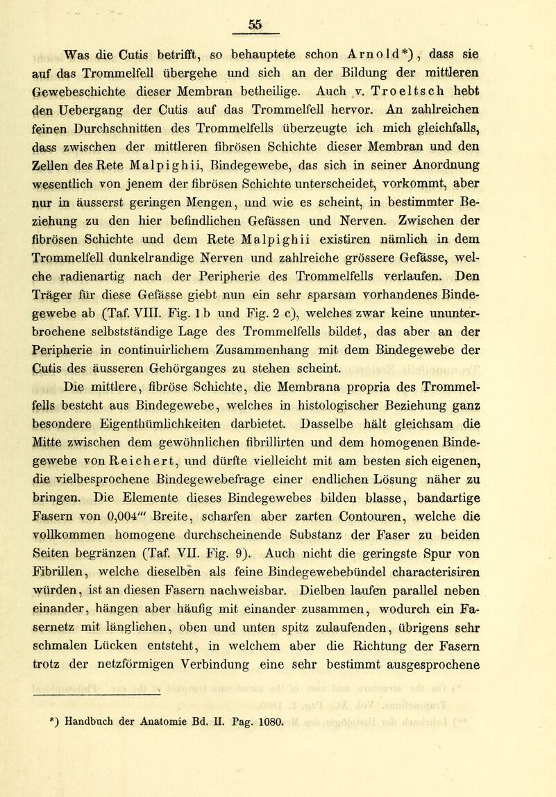 Was die Cutis betrifft, so behauptete schon Arnold*), dass sie auf das Trommelfell übergehe imd sich an der Bildimg der mittleren Gewebeschichte dieser Membran betheilige. Auch v. Troeltsch hebt ^en Uebergang der Cutis auf das Trommelfell hervor. An zahlreichen feinen Durchschnitten des Trommelfells überzeugte ich mich gleichfalls, dass zwischen der mittleren fibrösen Schichte dieser Membran und den Zellen desRete Malpighii, Bindegewebe, das sich in seiner Anordmmg wesentlich von jenem der fibrösen Schichte unterscheidet, vorkommt, aber nur in äusserst geringen Mengen, und wie es scheint, in bestimmter Be- ziehung zu den hier befindlichen Gefässen und Nerven. Zwischen der fibrösen Schichte und dem Rete Malpighii existiren nämlich in dem Trommelfell dunkelrandige Nerven imd zahlreiche grössere Gefässe, wel- che radienartig nach der Peripherie des Trommelfells verlaufen. Den Träger für diese Gefässe giebt nun ein sehr sparsam vorhandenes Binde- gewebe ab (Taf VIII. Fig. 1 b und Fig. 2 c), welches zwar keine ununter- brochene selbstständige Lage des Trommelfells bildet, das aber an der Peripherie in continuMichem Zusammenhang mit dem Bindegewebe der Cutis des äusseren Gehörganges zu stehen scheint. Die mittlere, fibröse Schichte, die Membrana propria des Trommel- fells besteht aus Bindegewebe, welches in histologischer Beziehung ganz besondere Eigenthümhchkeiten darbietet. Dasselbe hält gleichsam die Mitte zwischen dem gewöhnlichen fibrülirten und dem homogenen Binde- gewebe von Reichert, und dürfte vielleicht mit am besten sich eigenen, die vielbesprochene Bindegewebefrage einer endlichen Lösung näher zu bringen. Die Elemente dieses Bindegewebes bilden blasse, bandartige Fasern von 0,004' Breite, scharfen aber zarten Contouren, welche die vollkommen homogene durchscheinende Substanz der Faser zu beiden Seiten begränzen (Taf VII. Fig. 9). Auch nicht die geringste Spur von Fibrülen, welche dieselben als feine Bindegewebebündel characterisiren würden, ist an diesen Fasern nachweisbar. Dielben laufen parallel neben einander, hängen aber häufig mit einander zusammen, wodurch ein Fa- sernetz mit länglichen, oben und unten spitz zulaufenden, übrigens sehr schmalen Lücken entsteht, in welchem aber die Richtung der Fasern trotz der netzförmigen Verbindung eine sehr bestimmt ausgesprochene *) Handbuch der Anatomie Bd. II. Pag. 1080.