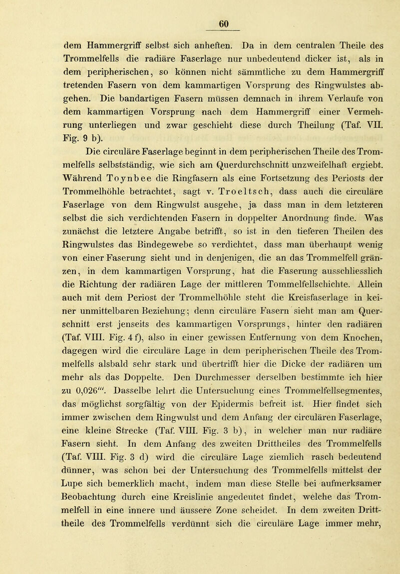 dem HammergrifF selbst sich anheften. Da in dem centralen Theüe des Trommelfells die radiäre Faserlage nur unbedeutend dicker ist, als in dem peripherischen, so können nicht sämmtliche zu dem Hammergrüf tretenden Fasern von dem kammartigen Vorsprung des Ringwidstes ab- gehen. Die bandartigen Fasern müssen demnach in ihrem Verlaufe von dem kammartigen Vorsprung nach dem Hammergriff einer Vermeh- rung unterliegen und zwar geschieht diese durch Theilung (Taf. VII. Fig. 9 b). Die circuläre Faserlage beginnt in dem peripherischen Theile des Trom- melfells selbstständig, wie sich am Querdurchschnitt unzweifelhaft ergiebt. Während Toynbee die Ringfasern als eine Fortsetzung des Periosts der Trommelhöhle betrachtet, sagt v. Troeltsch, dass auch die circuläre Faserlage von dem Ringwulst ausgehe, ja dass man in dem letzteren selbst die sich verdichtenden Fasern in doppelter Anordnung finde. Was zunächst die letztere Angabe betrifft, so ist in den tieferen Theilen des Ringwulstes das Bindegewebe so verdichtet, dass man überhaupt wenig von einer Faserung sieht und in denjenigen, die an das Trommelfell grän- zen, in dem kammartigen Vorsprung, hat die Faserung ausschliesslich die Richtung der radiären Lage der mittleren Tommelfellschichte. Allein auch mit dem Periost der Trommelhöhle steht die Klreisfaserlage in kei- ner unmittelbaren Beziehung; denn circuläre Fasern sieht man am Quer- schnitt erst jenseits des kammartigen Vorsprungs, hinter den radiären (Taf. VIII. Fig. 4 f), also in einer gewissen Entfernung von dem Knochen, dagegen wird die circuläre Lage in dem peripherischen Theile des Trom- melfells alsbald sehr stark und übertrifft hier die Dicke der radiären um mehr als das Doppelte. Den Durchmesser derselben bestimmte ich hier zu 0,026'. Dasselbe lehrt die Untersuchung eines Trommelfellsegmentes, das möglichst sorgfältig von der Epidermis befreit ist. Hier findet sich immer zwischen dem Ringwulst und dem Anfang der circulären Faserlage, eine kleine Strecke (Taf. VIII. Fig. 3 b), in welcher man nur radiäre Fasern sieht. In dem Anfang des zweiten Drittheiles des Ti-ommelfells (Taf. Vin. Fig. 3 d) wird die circuläre Lage ziemlich rasch bedeutend dünner, was schon bei der Untersuchung des Trommelfells mittelst der Lupe sich bemerkhch macht, indem man diese Stelle bei aufmerksamer Beobachtung durch eine Kreishnie angedeutet findet, welche das Trom- melfell in eine innere und äussere Zone scheidet. In dem zweiten Dritt- theüe des Trommelfells verdünnt sich die circuläre Lage immer mehr,