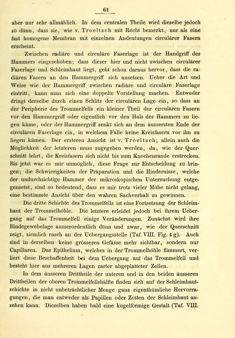 aber nur sehr allmählich. In dem centralen Theile wird dieselbe jedoch so dünn, dass sie, wie v. Troeltsch mit Recht bemerkt, nm* als eine fast homogene Membran mit einzelnen Andeutungen ch-culärer Fasern erscheint. Zwischen radiäre und circuläre Faserlage ist der Handgriff des Hammers eingeschoben; dass dieser hier und nicht zwischen ckculärer Faserlage und Schleimhaut hegt, geht schon daraus hervor, dass die ra- diären Fasern an den Hammergriff sich ansetzen. Ueber die Art und Weise wie der Hammergriff zwischen radiäre und circuläre Faserlage eintritt, kann man sich eine doppelte Vorstellung machen. Entweder dringt derselbe durch einen Schütz der circulären Lage ein, so dass an der Peripherie des Trommelfells ein kleiner Theü der circulären Fasern vor den Hammergriff oder eigenthch vor den Hals des Hammers zu He- gen käme, oder der Hammergriff senkt sich an dem äussersten Ende der circulären Faserlage em, in welchem Falle keine Kreisfasern vor ihn zu hegen kämen. Der ersteren Ansicht ist v. Troeltsch; allein auch die Möghchkeit der letzteren muss zugegeben werden, da, wie der Quer- schnitt lehrt, die Kreisfasern sich nicht bis zum Knochenrande erstrecken. Bis jetzt war es mir unmöglich, diese Frage zur Entscheidung zu brin- gen; die Schwierigkeiten der Präparation und die Hindernisse, welche der undurchsichtige Hammer der mikroskopischen Untersuchung entge- gensetzt, sind so bedeutend, dass es mir trotz vieler Mühe nicht gelang, eine bestimmte Ansicht über den wahren Sachverhalt zu gewinnen. Die dritte Schichte des Trommelfells ist eine Fortsetzung der Schleim- haut der Trommelliöhle. Die letztere erleidet jedoch bei ihrem Ueber- gang auf das Trommelfell einige Veränderungen. Zunächst wird ihre Bindegewebelage ausserordentlich dünn imd zwar, wie der Querschnitt zeigt, ziemhch rasch an der Uebergangsstelle (Taf VHI. Fig. 4 g). Auch sind in derselben keine grösseren Gefässe mehr sichtbar, sondern nur CapUlaren. Das Epithelium, welches in der Trommelhöhle flimmert, ver- liert diese Beschaffenheit bei dem Uebergang auf das Trommelfell und besteht hier aus mehreren Lagen zarter abgeplatteter Zellen. In dem äusseren Drittheile der unteren und in den beiden äusseren Drittheilen der oberen Trommelfellshälfte finden sich auf der Schleimhaut- schichte in nicht unbeträchtücher Menge ganz eigenthümhche Hervorra- gungen, die man entweder als Papillen oder Zotten der Schleimhaut an- sehen kann. Dieselben haben bald eine kugelförmige Gestalt (Taf. VDI.