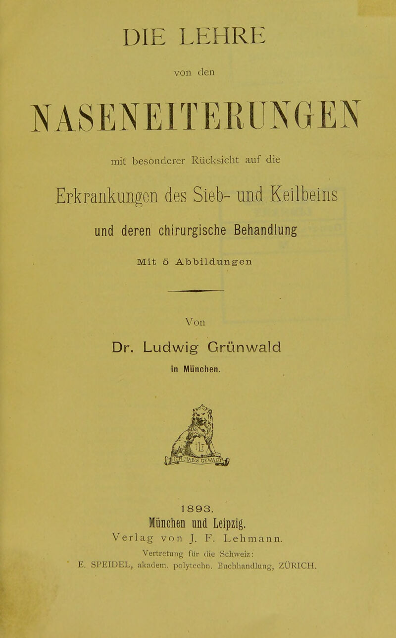 DIE LEHRE von den NASENEITERUNGEN mit besonderer Rücksicht auf die Erkrankungen des Sieb- und Keilbeins und deren chirurgische Behandlung Mit 5 Atabildungen Von Dr. Ludwig Grünwald in München. 1 893. München und Leipzig. Verlag von J. F. Lehmann. Vertretung für die Schweiz: E. SPEIDEL, akadem. polytechn, Buchhandlung, ZÜRICH.