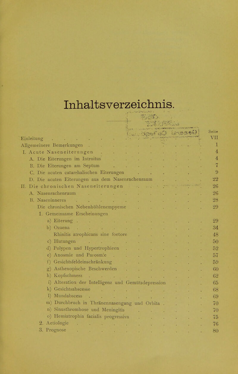 Inhaltsverzeichnis. ■ Lt. tC\M fe . flUi '*$s«isfäD isrH»d«Oj Seitc Einleitung «^~---r VH Allgemeinere Bemerkungen . . . . . . . 1 I. Acute Naseneiterungen . . . . . . . . 4 A. Die Eiterungen im Introitus ........ 4 B. Die Eiterungen am Septum ........ 7 C. Die acuten catarrhalischen Eiterungen ...... 9 D. Die acuten Eiterungen aus dem Nasenrachenraum 22 II. Die chronischen Naseneiterungen ... 26 A. Nasenrachenraum .......... 26 B. Naseninneres ........... 28 Die chronischen Nebenhöhlenempyeme ...... 29 1. Gemeinsame Erscheinungen a) Eiterung . , V 29 b) Ozaena . . v ........ 34 Rhinitis atrophicans sine foetore ...... 48 c) Blutungen .......... 50 d) Polypen und Hypertrophieen ....... 52 e) Anosmie und Parosmie ........ 57 f) Gesichtsfeldeinschränkung ....... 59 g) Asthenopische Beschwerden ....... 60 h) Kopfschmerz .......... 62 i) Alteration der Intelligenz und Gemütsdepression ... 65 k) Gesichtsabscesse ......... 68 1) Mundabscess G9 m) Durchbruch in Thränennasengang und Orbita .... 70 n) Sinusthrombose und Meningitis 70 o) Hemiatrophia facialis progressiva ...... 75 2. Aetiologie ........... 76 3. Prognose , , . \,* . 80