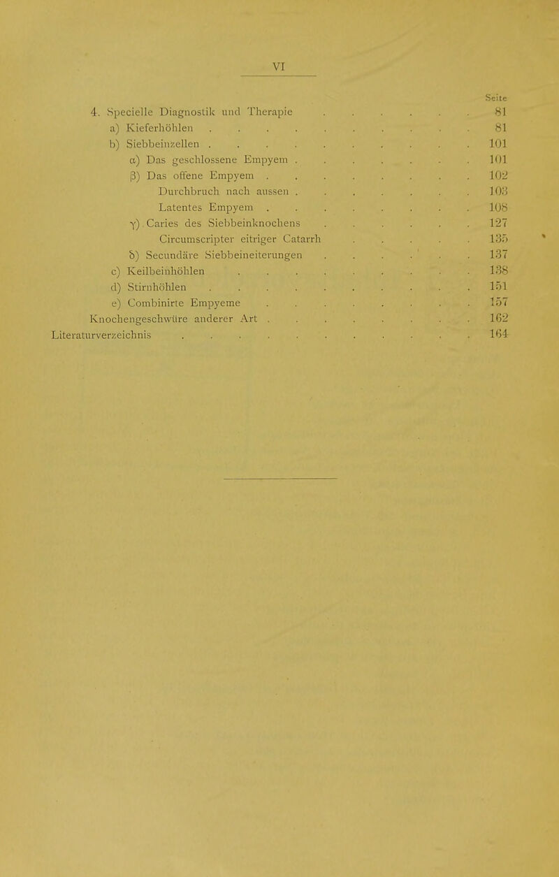 VI 4. Specielle Diagnostik und Therapie a) Kieferhöhlen .... b) Siebbein/.ellen .... et) Das geschlossene Empyem . ß) Das offene Empyem . Durchbruch nach aussen . Latentes Empyem y) Caries des Siebbeinknochens Circumscripter eitriger Catarrh b) Secundäre Siebbeineiterungen c) Keilbeinhöhlen d) Stirnhöhlen .... e) Combinirte Empyeme Knochengeschwüre anderer Art . Literaturverzeichnis .....