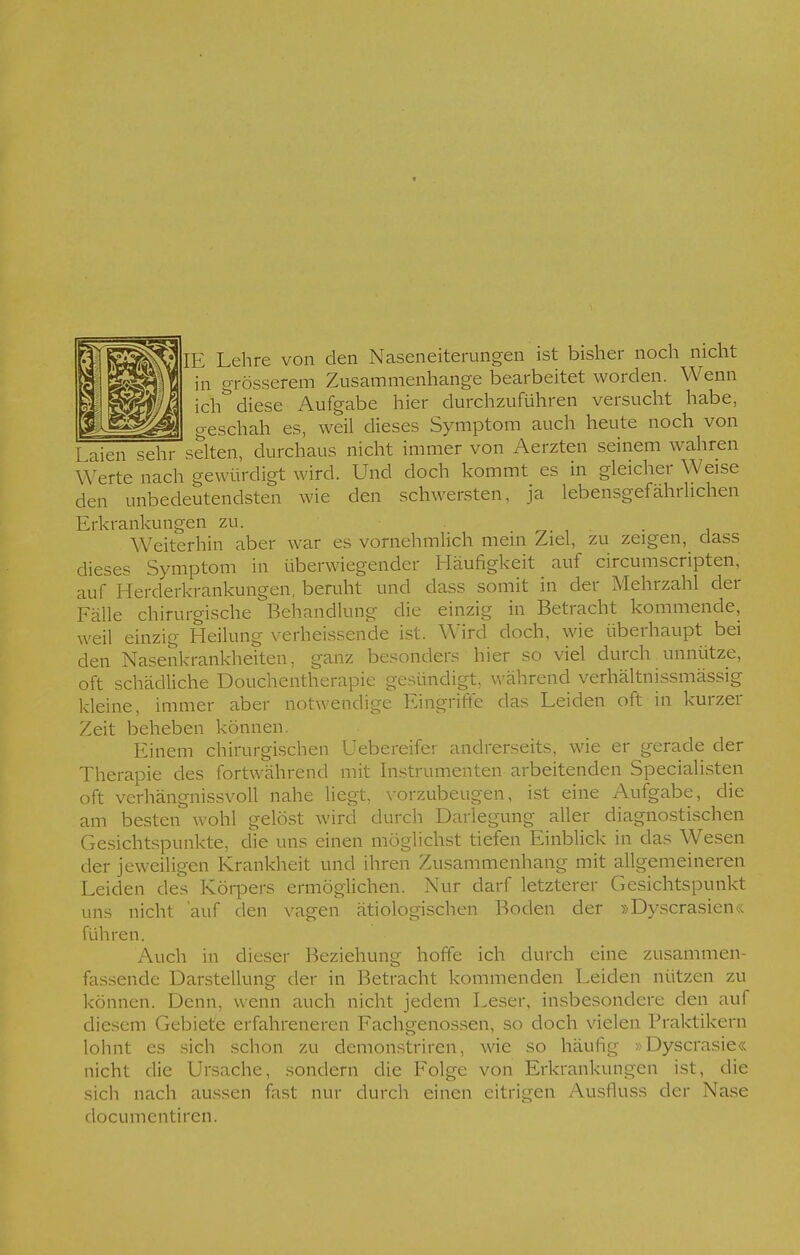 IE Lehre von den Naseneiterungen ist bisher noch nicht in grösserem Zusammenhange bearbeitet worden. Wenn ich^ diese Aufgabe hier durchzuführen versucht habe, o-eschah es, weil dieses Symptom auch heute noch von Laien sehr säten, durchaus nicht immer von Aerzten seinem wahren Werte nach gewürdigt wird. Und doch kommt es in gleicher Weise den unbedeutendsten wie den schwersten, ja lebensgefährlichen Erkrankungen zu. Weiterhin aber war es vornehmlich mein Ziel, zu zeigen, dass dieses Symptom in überwiegender Häufigkeit auf ciroumscripten, auf Herderkrankungen, beruht und dass somit in der Mehrzahl der Fälle chirurgische Behandlung die einzig in Betracht kommende, weil einzig Heilung verheissende ist. Wird doch, wie überhaupt bei den Nasenkrankheiten, ganz besonders hier so viel durch unnütze, oft schädliche Douchentherapie gesündigt, während verhältnissmässig kleine, immer aber notwendige Eingriffe das Leiden oft in kurzer Zeit beheben können. Einem chirurgischen Uebereifer andrerseits, wie er gerade der Therapie des fortwährend mit Instrumenten arbeitenden Specialisten oft verhängnissvoll nahe liegt, vorzubeugen, ist eine Aufgabe, die am besten wohl gelöst wird durch Darlegung aller diagnostischen Gesichtspunkte, die uns einen möglichst tiefen Einblick in das Wesen der jeweiligen Krankheit und ihren Zusammenhang mit allgemeineren Leiden des Körpers ermöglichen. Nur darf letzterer Gesichtspunkt uns nicht 'auf den vagen ätiologischen Boden der »Dyscrasien« führen. Auch in dieser Beziehung hoffe ich durch eine zusammen- fassende Darstellung der in Betracht kommenden Leiden nützen zu können. Denn, wenn auch nicht jedem Leser, insbesondere den auf diesem Gebiete erfahreneren Fachgenossen, so doch vielen Praktikern lohnt es sich schon zu demonstriren, wie so häufig »Dyscrasie« nicht die Ursache, sondern die Folge von Erkrankungen ist, die sich nach aussen fast nur durch einen eitrigen Ausfluss der Nase documentiren.