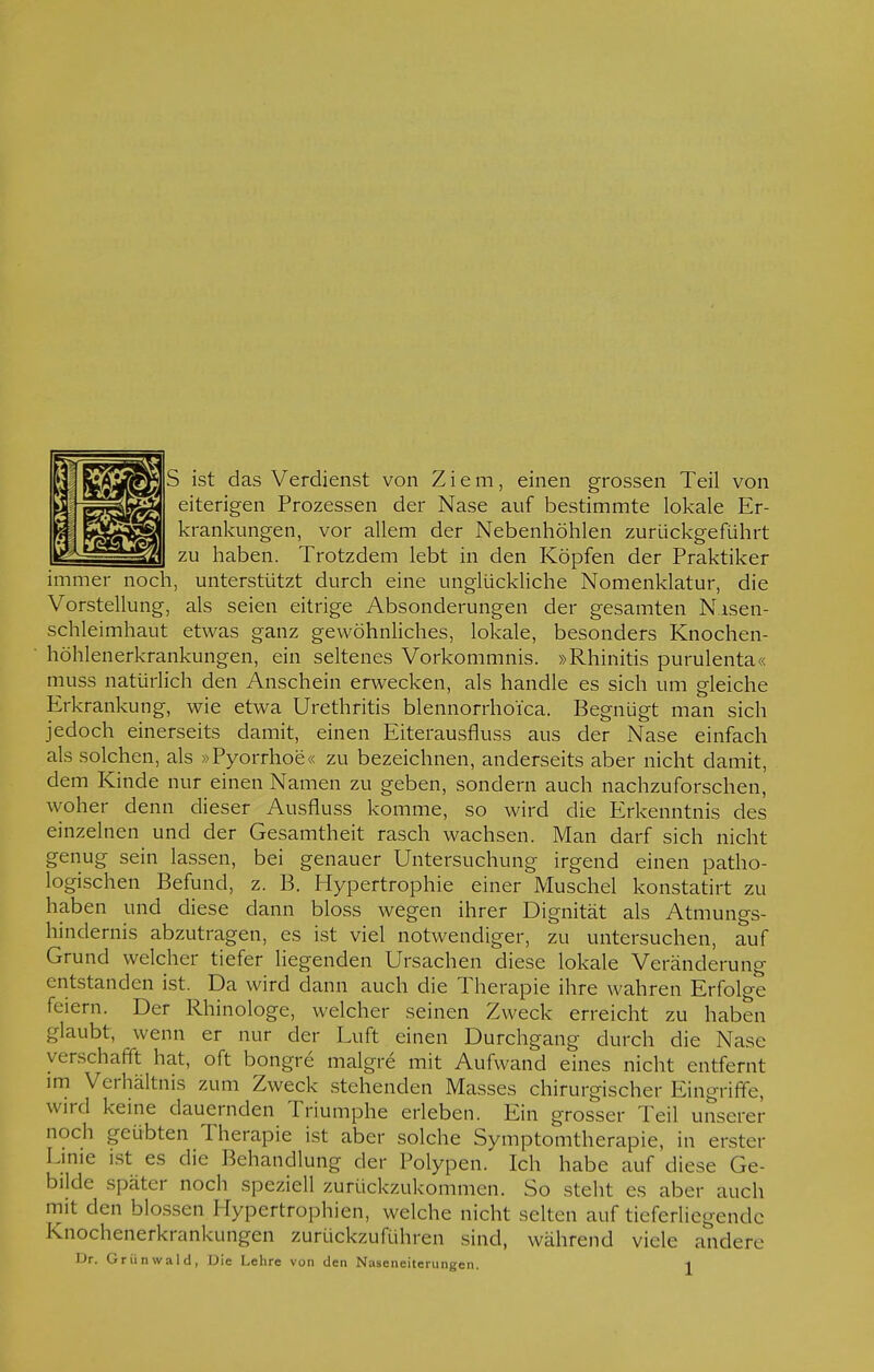 S ist das Verdienst von Ziem, einen grossen Teil von eiterigen Prozessen der Nase auf bestimmte lokale Er- krankungen, vor allem der Nebenhöhlen zurückgeführt zu haben. Trotzdem lebt in den Köpfen der Praktiker immer noch, unterstützt durch eine unglückliche Nomenklatur, die Vorstellung, als seien eitrige Absonderungen der gesamten N.isen- schleimhaut etwas ganz gewöhnliches, lokale, besonders Knochen- höhlenerkrankungen, ein seltenes Vorkommnis. »Rhinitis purulenta« muss natürlich den Anschein erwecken, als handle es sich um gleiche Erkrankung, wie etwa Urethritis blennorrho'i'ca. Begnügt man sich jedoch einerseits damit, einen Eiterausfluss aus der Nase einfach als solchen, als »Pyorrhoe« zu bezeichnen, anderseits aber nicht damit, dem Kinde nur einen Namen zu geben, sondern auch nachzuforschen, woher denn dieser Ausfluss komme, so wird die Erkenntnis des einzelnen und der Gesamtheit rasch wachsen. Man darf sich nicht genug sein lassen, bei genauer Untersuchung irgend einen patho- logischen Befund, z. B. Hypertrophie einer Muschel konstatirt zu haben und diese dann bloss wegen ihrer Dignität als Atmungs- hindernis abzutragen, es ist viel notwendiger, zu untersuchen, auf Grund welcher tiefer liegenden Ursachen diese lokale Veränderung entstanden ist. Da wird dann auch die Therapie ihre wahren Erfolge feiern. Der Rhinologe, welcher seinen Zweck erreicht zu haben glaubt, wenn er nur der Luft einen Durchgang durch die Nase verschafft hat, oft bongre malgre mit Aufwand eines nicht entfernt im Verhältnis zum Zweck stehenden Masses chirurgischer Eingriffe, wird keine dauernden Triumphe erleben. Ein grosser Teil unserer noch geübten Therapie ist aber solche Symptomtherapie, in erster Eime ist es die Behandlung der Polypen. Ich habe auf diese Ge- bilde später noch speziell zurückzukommen. So steht es aber auch mit den blossen Hypertrophien, welche nicht selten auf tieferliegendc knochenerkrankungen zurückzuführen sind, während viele andere