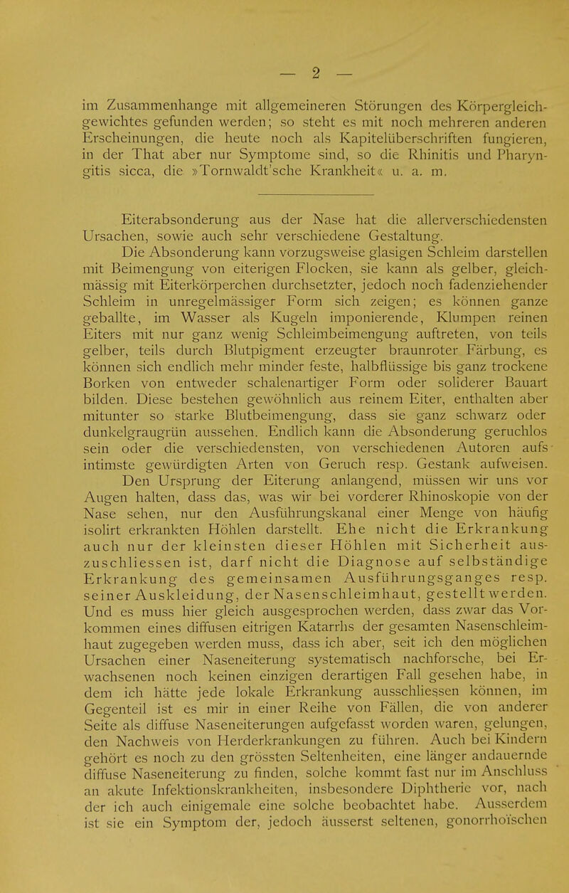 im Zusammenhange mit allgemeineren Störungen des Körpergleich- gewichtes gefunden werden; so steht es mit noch mehreren anderen Erscheinungen, die heute noch als Kapitelüberschriften fungieren, in der That aber nur Symptome sind, so die Rhinitis und Pharyn- gitis sicca, die »Tornwaldt'sche Krankheit« u. a. m. Eiterabsonderung aus der Nase hat die allerverschiedensten Ursachen, sowie auch sehr verschiedene Gestaltung. Die Absonderung kann vorzugsweise glasigen Schleim darstellen mit Beimengung von eiterigen Flocken, sie kann als gelber, gleich- mässig mit Eiterkörperchen durchsetzter, jedoch noch fadenziehender Schleim in unregelmässiger Form sich zeigen; es können ganze geballte, im Wasser als Kugeln imponierende, Klumpen reinen Eiters mit nur ganz wenig Schleimbeimengung auftreten, von teils gelber, teils durch Blutpigment erzeugter braunroter Färbung, es können sich endlich mehr minder feste, halbflüssige bis ganz trockene Borken von entweder schalenartiger Form oder soliderer Bauart bilden. Diese bestehen gewöhnlich aus reinem Eiter, enthalten aber mitunter so starke Blutbeimengung, dass sie ganz schwarz oder dunkelgraugrün aussehen. Endlich kann die Absonderung geruchlos sein oder die verschiedensten, von verschiedenen Autoren aufs intimste gewürdigten Arten von Geruch resp. Gestank aufweisen. Den Ursprung der Eiterung anlangend, müssen wir uns vor Augen halten, dass das, was wir bei vorderer Rhinoskopie von der Nase sehen, nur den Ausführungskanal einer Menge von häufig isolirt erkrankten Höhlen darstellt. Ehe nicht die Erkrankung auch nur der kleinsten dieser Höhlen mit Sicherheit aus- zuschliessen ist, darf nicht die Diagnose auf selbständige Erkrankung des gemeinsamen Ausführungsganges resp. sein er Auskleidung, der Nasen schleim haut, gestellt werden. Und es muss hier gleich ausgesprochen werden, dass zwar das Vor- kommen eines diffusen eitrigen Katarrhs der gesamten Nasenschleim- haut zugegeben werden muss, dass ich aber, seit ich den möglichen Ursachen einer Naseneiterung systematisch nachforsche, bei Er- wachsenen noch keinen einzigen derartigen Fall gesehen habe, in dem ich hätte jede lokale Erkrankung ausschliessen können, im Gegenteil ist es mir in einer Reihe von Fällen, die von anderer Seite als diffuse Naseneiterungen aufgcfasst worden waren, gelungen, den Nachweis von Herderkrankungen zu führen. Auch bei Kindern gehört es noch zu den grössten Seltenheiten, eine länger andauernde diffuse Naseneiterung zu finden, solche kommt fast nur im Anschluss an akute Infektionskrankheiten, insbesondere Diphtherie vor, nach der ich auch einigemale eine solche beobachtet habe. Ausserdem ist sie ein Symptom der, jedoch äusserst seltenen, gonorrhoischen