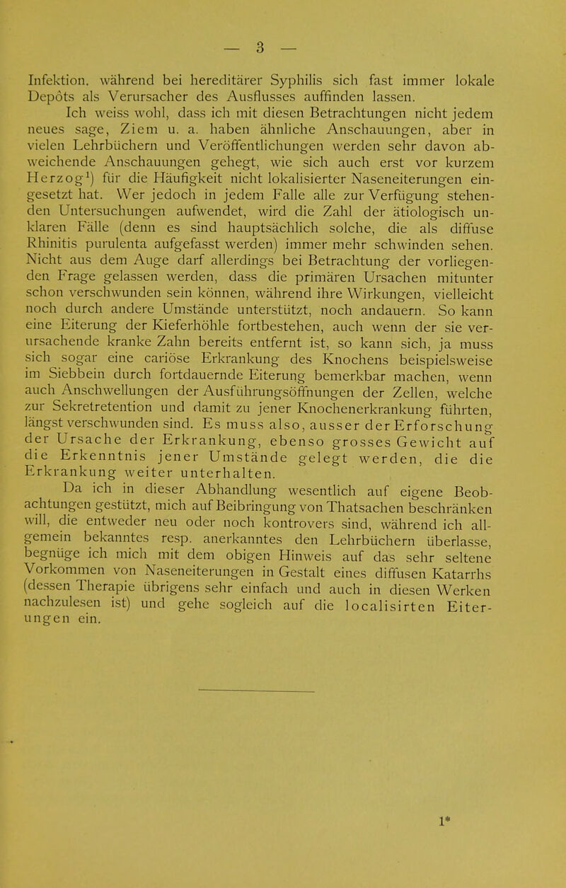 Infektion, während bei hereditärer Syphilis sich fast immer lokale Depots als Verursacher des Ausflusses auffinden lassen. Ich weiss wohl, dass ich mit diesen Betrachtungen nicht jedem neues sage, Ziem u. a. haben ähnliche Anschauungen, aber in vielen Lehrbüchern und Veröffentlichungen werden sehr davon ab- weichende Anschauungen gehegt, wie sich auch erst vor kurzem Herzog1) für die Häufigkeit nicht lokalisierter Naseneiterungen ein- gesetzt hat. Wer jedoch in jedem Falle alle zur Verfügung stehen- den Untersuchungen aufwendet, wird die Zahl der ätiologisch un- klaren Fälle (denn es sind hauptsächlich solche, die als diffuse Rhinitis purulenta aufgefasst werden) immer mehr schwinden sehen. Nicht aus dem Auge darf allerdings bei Betrachtung der vorliegen- den Frage gelassen werden, dass die primären Ursachen mitunter schon verschwunden sein können, während ihre Wirkungen, vielleicht noch durch andere Umstände unterstützt, noch andauern. So kann eine Eiterung der Kieferhöhle fortbestehen, auch wenn der sie ver- ursachende kranke Zahn bereits entfernt ist, so kann sich, ja muss sich sogar eine cariöse Erkrankung des Knochens beispielsweise im Siebbein durch fortdauernde Eiterung bemerkbar machen, wenn auch Anschwellungen der Ausführungsöffnungen der Zellen, welche zur Sekretretention und damit zu jener Knochenerkrankung führten, längst verschwunden sind. Es muss also, ausser der Erforschung der Ursache der Erkrankung, ebenso grosses Gewicht auf die Erkenntnis jener Umstände gelegt werden, die die Erkrankung weiter unterhalten. Da ich in dieser Abhandlung wesentlich auf eigene Beob- achtungen gestützt, mich auf Beibringung von Thatsachen beschränken will, die entweder neu oder noch kontrovers sind, während ich all- gemein bekanntes resp. anerkanntes den Lehrbüchern überlasse, begnüge ich mich mit dem obigen Hinweis auf das sehr seltene Vorkommen von Naseneiterungen in Gestalt eines diffusen Katarrhs (dessen Therapie übrigens sehr einfach und auch in diesen Werken nachzulesen ist) und gehe sogleich auf die localisirten Eiter- ungen ein. r