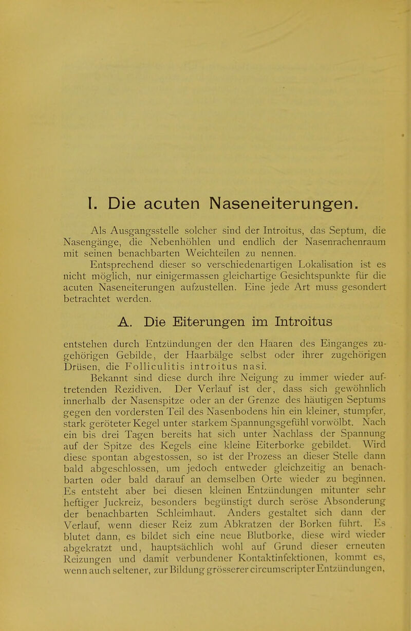 Als Ausgangsstelle solcher sind der Introitus, das Septum, die Nasengänge, die Nebenhöhlen und endlich der Nasenrachenraum mit seinen benachbarten Weichteilen zu nennen. Entsprechend dieser so verschiedenartigen Lokalisation ist es nicht möglich, nur einigermassen gleichartige Gesichtspunkte für die acuten Naseneiterungen aufzustellen. Eine jede Art muss gesondert betrachtet werden. A. Die Eiterungen im Introitus entstehen durch Entzündungen der den Haaren des Einganges zu- gehörigen Gebilde, der Haarbälge selbst oder ihrer zugehörigen Drüsen, die Folliculitis introitus nasi. Bekannt sind diese durch ihre Neigung zu immer wieder auf- tretenden Rezidiven. Der Verlauf ist der, dass sich gewöhnlich innerhalb der Nasenspitze oder an der Grenze des häutigen Septums gegen den vordersten Teil des Nasenbodens hin ein kleiner, stumpfer, stark geröteter Kegel unter starkem Spannungsgefühl vorwölbt. Nach ein bis drei Tagen bereits hat sich unter Nachlass der Spannung auf der Spitze des Kegels eine kleine Eiterborke gebildet. Wird diese spontan abgestossen, so ist der Prozess an dieser Stelle dann bald abgeschlossen, um jedoch entweder gleichzeitig an benach- barten oder bald darauf an demselben Orte wieder zu beginnen. Es entsteht aber bei diesen kleinen Entzündungen mitunter sehr heftiger Juckreiz, besonders begünstigt durch seröse Absonderung der benachbarten Schleimhaut. Anders gestaltet sich dann der Verlauf, wenn dieser Reiz zum Abkratzen der Borken fühlt. Es blutet dann, es bildet sich eine neue Blutborke, diese wird wieder abgekratzt und, hauptsächlich wohl auf Grund dieser erneuten Reizungen und damit verbundener Kontaktinfektionen, kommt es, wenn auch seltener, zur Bildung grösserer circumscriptcr Entzündungen,