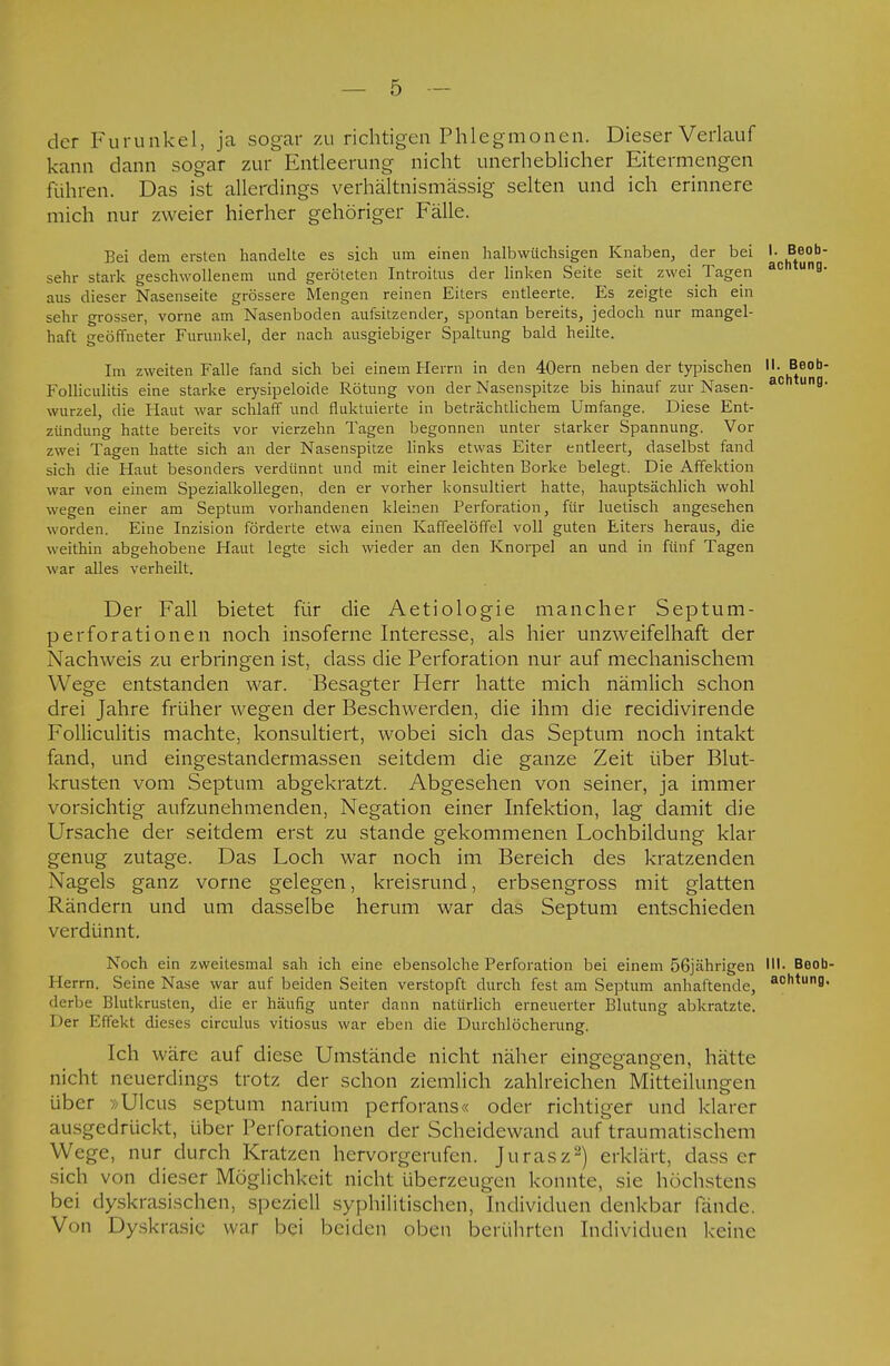 der Furunkel, ja sogar zu richtigen Phlegmonen. Dieser Verlauf kann dann sogar zur Entleerung nicht unerheblicher Eitermengen führen. Das ist allerdings verhältnismässig selten und ich erinnere mich nur zweier hierher gehöriger Fälle. Bei dem ersten handelte es sich um einen halbwüchsigen Knaben, der bei J^^0 sehr stark geschwollenem und geröteten Introitus der linken Seite seit zwei Tagen 30 UB- aus dieser Nasenseite grössere Mengen reinen Eiters entleerte. Es zeigte sich ein sehr grosser, vorne am Nasenboden aufsitzender, spontan bereits, jedoch nur mangel- haft geöffneter Furunkel, der nach ausgiebiger Spaltung bald heilte. Im zweiten Falle fand sich bei einem Herrn in den 40ern neben der typischen II. Beob- Folliculitis eine starke erysipeloide Rötung von der Nasenspitze bis hinauf zur Nasen- ac ung wurzel, die Haut war schlaff und fluktuierte in beträchtlichem Umfange. Diese Ent- zündung hatte bereits vor vierzehn Tagen begonnen unter starker Spannung. Vor zwei Tagen hatte sich an der Nasenspitze links etwas Eiter entleert, daselbst fand sich die Haut besonders verdünnt und mit einer leichten Borke belegt. Die Affektion war von einem Spezialkollegen, den er vorher konsultiert hatte, hauptsächlich wohl wegen einer am Septum vorhandenen kleinen Perforation, für luetisch angesehen worden. Eine Inzision förderte etwa einen Kaffeelöffel voll guten Eiters heraus, die weithin abgehobene Haut legte sich wieder an den Knorpel an und in fünf Tagen war alles verheilt. Der Fall bietet für die Aetiologie mancher Septum- perforationen noch insoferne Interesse, als hier unzweifelhaft der Nachweis zu erbringen ist, dass die Perforation nur auf mechanischem Wege entstanden war. Besagter Herr hatte mich nämlich schon drei Jahre früher wegen der Beschwerden, die ihm die recidivirende Folliculitis machte, konsultiert, wobei sich das Septum noch intakt fand, und eingestandermassen seitdem die ganze Zeit über Blut- krusten vom Septum abgekratzt. Abgesehen von seiner, ja immer vorsichtig aufzunehmenden, Negation einer Infektion, lag damit die Ursache der seitdem erst zu stände gekommenen Lochbildung klar genug zutage. Das Loch war noch im Bereich des kratzenden Nagels ganz vorne gelegen, kreisrund, erbsengross mit glatten Rändern und um dasselbe herum war das Septum entschieden verdünnt. Noch ein zweitesmal sah ich eine ebensolche Perforation bei einem 56jährigen III- Beob- I lerrn. Seine Nase war auf beiden Seiten verstopft durch fest am Septum anhaftende, actltun8' derbe Blutkrusten, die er häufig unter dann natürlich erneuerter Blutung abkratzte. Der Effekt dieses circulus vitiosus war eben die Durchlöcherung. Ich wäre auf diese Umstände nicht näher eingegangen, hätte nicht neuerdings trotz der schon ziemlich zahlreichen Mitteilungen über »Ulcus septum narium perforans« oder richtiger und klarer ausgedrückt, über Perforationen der Scheidewand auf traumatischem Wege, nur durch Kratzen hervorgerufen. Jurasz2) erklärt, dass er sich von dieser Möglichkeit nicht überzeugen konnte, sie höchstens bei dyskrasischen, speziell syphilitischen, Individuen denkbar fände. Von Dyskrasie war bei beiden oben berührten Individuen keine