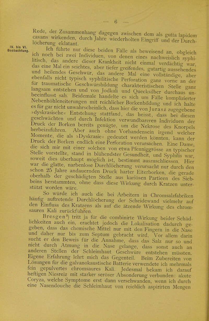 Rede, der Zusammenhang dagegen zwischen dem als gutta ianidem =n^rÄ.dUrCh JahrC Wied£rh0lten ™« dÄ Boobabchtln8. . [ch führte nur diese beiden Fälle als beweisend an obgleich !är^ In,dividuen' von denen eines nachweislich fypS htisch, das andere dieser Krankheit nicht einmal verdächtig wa das eine Mal ein seichtes, aber tiefer greifendes, gutartig aussehendes und hellendes Geschwür, das andere Mal eine vollständige, abe ebenfalls nicht typisch syphilitische Perforation ganz vorne an der ur traumatische Geschwürsbildung charakteristischen Stelle ganz langsam entstehen und von Jodkali und Quecksilber durchaus un-' beeinflusst sah. Beidemale handelte es sich um Fälle komplizierter Nebenhohleneiterungen mit reichlicher Borkenbildung und ich halte es für gar nicht unwahrscheinlich, dass hier die von Juras z zugegebene »dyskrasische« Entstehung stattfand, das heisst, dass bei diesen geschwächten und durch Infektion verwundbareren Individuen der Druck der Borken bereits genügte, um die Nekrose des Knorpels herbeizufuhren. Aber auch ohne Vorhandensein irgend welcher Momente, die als »Dyskrasie« gedeutet werden könnten, kann der Druck der Borken endlich eine Perforation verursachen. Eine Dame die sich mir mit einer solchen von etwa Pfenniggrösse an typischer Stelle vorstellte, stand in blühendster Gesundheit, und Syphilis war soweit dies überhaupt möglich ist, bestimmt auszuschliessen Hie^ war die glatte, narbenlose Durchlöcherung verursacht nur durch den schon 25 Jahre andauernden Druck harter Eiterborken, die gerade oberhalb der geschädigten Stelle aus kariösen Partieen des Sieb- beins herstammten, ohne dass diese Wirkung durch Kratzen unter- stützt worden wäre. So würde ich auch die bei Arbeitern in Chromsalzfabriken häufig auftretende Durchlöcherung der Scheidewand vielmehr auf den Einfluss des Kratzens als auf die ätzende Wirkung des chrom- sauren Kali zurückführen. B res gen3) tritt ja für die combinirte Wirkung beider Schäd- lichkeiten auch ein, erachtet jedoch die Lokalisation dadurch ge- geben, dass das chemische Mittel nur mit den Fingern in die Nase und daher nur bis zum Septum gebracht wird. Vor allem darin sucht er den Beweis für die Annahme, dass das Salz nur so und nicht durch Atmung in die Nase gelange, dass sonst auch an anderen Stellen der Schleimhaut Geschwüre entstehen müssten. Eigene Erfahrung lehrt mich das Gegenteil. Beim Zubereiten von Lösungen für die galvanokaustische Batterie verwendete ich mehrmals fein gepulvertes chromsaures Kali. Jedesmal bekam ich darauf heftigen Niesreiz mit starker seröser Absonderung verbunden: akute Coryza, welche Symptome erst dann verschwanden, wenn ich durch eine Nasendouche die Schleimhaut von reichlich aspirirten Mengen
