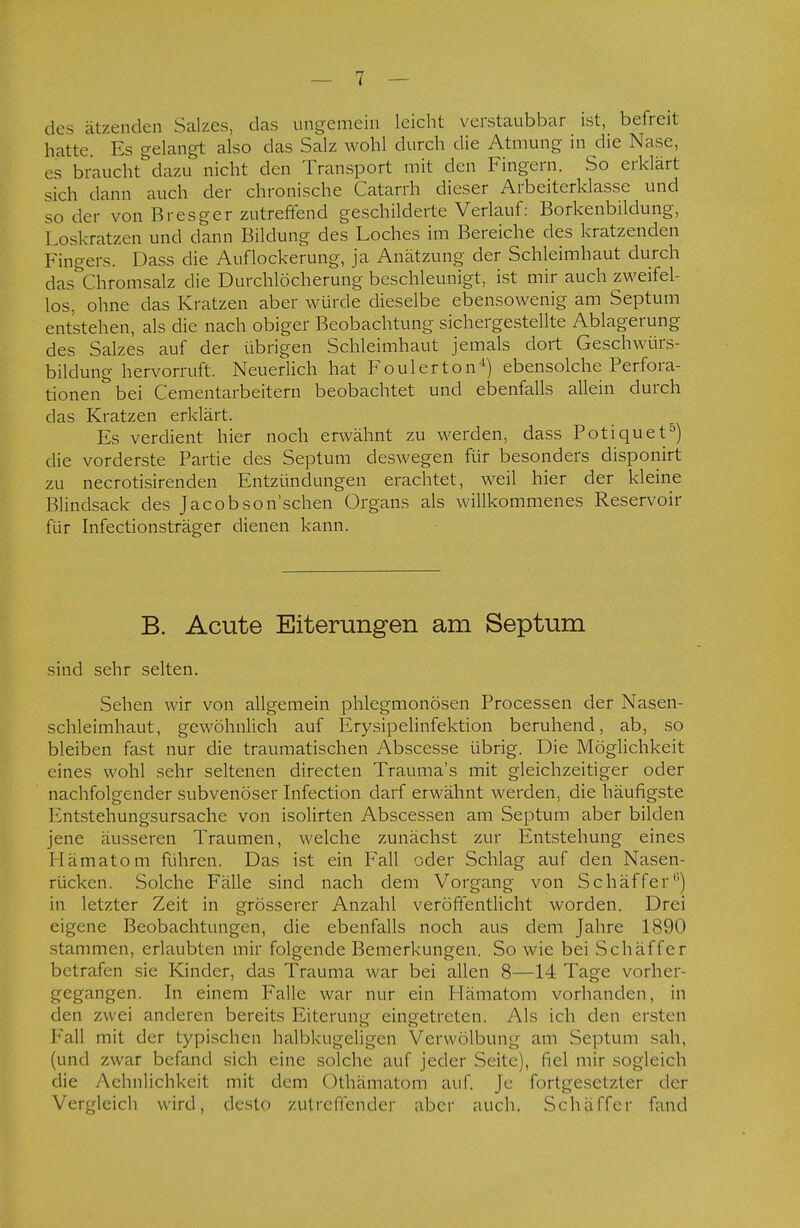 des ätzenden Salzes, das ungemein leicht verstaubbar ist, befreit hatte Es gelangt also das Salz wohl durch die Atmung in die Nase, es braucht dazu nicht den Transport mit den Fingern. So erklärt sich dann auch der chronische Catarrh dieser Arbeiterklasse und so der von Bresger zutreffend geschilderte Verlauf: Borkenbildung, Loskratzen und dann Bildung des Loches im Bereiche des kratzenden Fingers. Dass die Auflockerung, ja Anätzung der Schleimhaut durch dasthromsalz die Durchlöcherung beschleunigt, ist mir auch zweifel- los, ohne das Kratzen aber würde dieselbe ebensowenig am Septum entstehen, als die nach obiger Beobachtung sichergestellte Ablagerung des Salzes auf der übrigen Schleimhaut jemals dort Geschwürs- bildung hervorruft. Neuerlich hat Foul er ton4) ebensolche Perfora- tionen bei Cementarbeitern beobachtet und ebenfalls allein durch das Kratzen erklärt. Es verdient hier noch erwähnt zu werden, dass Potiquet5) die vorderste Partie des Septum deswegen für besonders disponirt zu necrotisirenden Entzündungen erachtet, weil hier der kleine Blindsack des Jacobson'schen Organs als willkommenes Reservoir für Infectionsträger dienen kann. B. Acute Eiterungen am Septum sind sehr selten. Sehen wir von allgemein phlegmonösen Processen der Nasen- schleimhaut, gewöhnlich auf Erysipelinfektion beruhend, ab, so bleiben fast nur die traumatischen Abscesse übrig. Die Möglichkeit eines wohl sehr seltenen directen Trauma's mit gleichzeitiger oder nachfolgender subvenöser Infection darf erwähnt werden, die häufigste Entstehungsursache von isolirten Abscessen am Septum aber bilden jene äusseren Traumen, welche zunächst zur Entstehung eines Hämatom führen. Das ist ein Fall oder Schlag auf den Nasen- rücken. Solche Fälle sind nach dem Vorgang von Schäffer6) in letzter Zeit in grösserer Anzahl veröffentlicht worden. Drei eigene Beobachtungen, die ebenfalls noch aus dem Jahre 1890 stammen, erlaubten mir folgende Bemerkungen. So wie bei Schäffer betrafen sie Kinder, das Trauma war bei allen 8—14 Tage vorbei- gegangen. In einem Falle war nur ein Hämatom vorhanden, in den zwei anderen bereits Eiterung einoetreten. Als ich den eisten Fall mit der typischen halbkugeligen Verwölbun^ am Septum sali, (und zwar befand sich eine solche auf jeder Seite), fiel mir sogleich die Aehnlichkeit mit dem Othämatom auf. Je fortgesetzter der Vergleich wird, desto zutreffender aber auch. Schäffer fand
