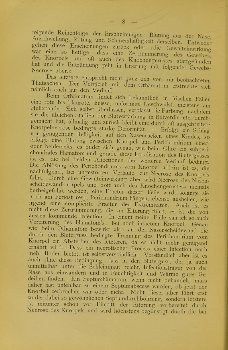folgende Reihenfolge der Erscheinungen: Blutung aus der Nase Anschwellung Rötung und Schmerzhaftigkeit derselben. Entweder w?reieineleSseo ^t^T* ^ ^ GewalteinwSfg war eine so heftige, dass eine Zertrümmerung des Gewebes hn? ^TT r 7d ?k aUCu dGS Knoche»^rüstes stattgefunden hat und die Entzündung geht in Eiterung mit folgender Gewebs- JNecrose über.« Das letztere entspricht nicht ganz den von mir beobachteten Tha Sachen Per Vergleich mit dem Othämatom erstreckte sich namheh auch auf den Verlauf. Beim Othämatom rindet sich bekanntlich in frischen Fällen eine rote bis blaurote, heisse, unförmige Geschwulst, meistens am Helixrande Sich selbst überlassen, verblasst die Färbung, nachdem sie die üblichen Stadien der Blutverfärbung in Biliverdin etc durch- gemacht hat, allmälig und zurück bleibt eine durch oft ausgebreitete Knorpelnecrose bedingte starke Deformität. — Erfolgt ein Schlag von genügender Heftigkeit auf den Nasenrücken eines Kindes so erfolgt eine Blutung zwischen Knorpel und Perichondrium einer- oder beiderseits, es bildet sich genau, wie beim Ohre ein subperi- chondrales Hämatom und gerade diese Localisation des Blutergusses ist es, die bei beiden Affectionen den weiteren Verlauf bedingt Die Ablösung des Perichondriums vom Knorpel allein ist es die nachfolgend, bei ungestörtem Verlaufe, zur Necrose des Knorpels fuhrt. Durch eine Gewalteinwirkung aber wird Necrose des Nasen- scheidewandknorpels und »oft auch des Knochengerüstes« niemals herbeigeführt werden, eine Fractur dieser Teile wird, solange sie noch am Periost resp. Perichondrium hängen, ebenso ausheilen wie irgend eine complicirte Fractur der Extremitäten. Auch ist es nicht diese Zertrümmerung, die zur Eiterung führt, es ist die von aussen kommende Infection. In einem meiner Fälle sah ich so auch Vereiterung des Hämatom's, bei noch intactem Knorpel. Genau wie beim Othämatom bewirkt also an der Nasenscheidewand die durch den Bluterguss bedingte Trennung des Perichondrium vom Knorpel ein Absterben des letzteren, da er nicht mehr genügend ernährt wird. Dass ein necrotischer Process einer Infection noch mehr Boden bietet, ist selbstverständlich. Verständlich aber ist es auch ohne diese Bedingung, dass in den Bluterguss, der ja auch unmittelbar unter die Schleimhaut reicht, Infectionsträger von der Nase aus einwandern und in Feuchtigkeit und Wärme gutes Ge- deihen finden. Ein Septumhämatom, wenn nicht behandelt, muss daher fast unfehlbar zu einem Septumabscess werden, ob jetzt der Knorbel zerbrochen war oder nicht. Nicht dieser aber fuhrt erst zu der dabei so gewöhnlichen Septumdurchbohrung, sondern letztere ist mitunter schon vor Eintritt der Eiterung vorbereitet durch Necrose des Knorpels und wird höchstens begünstigt durch die bei