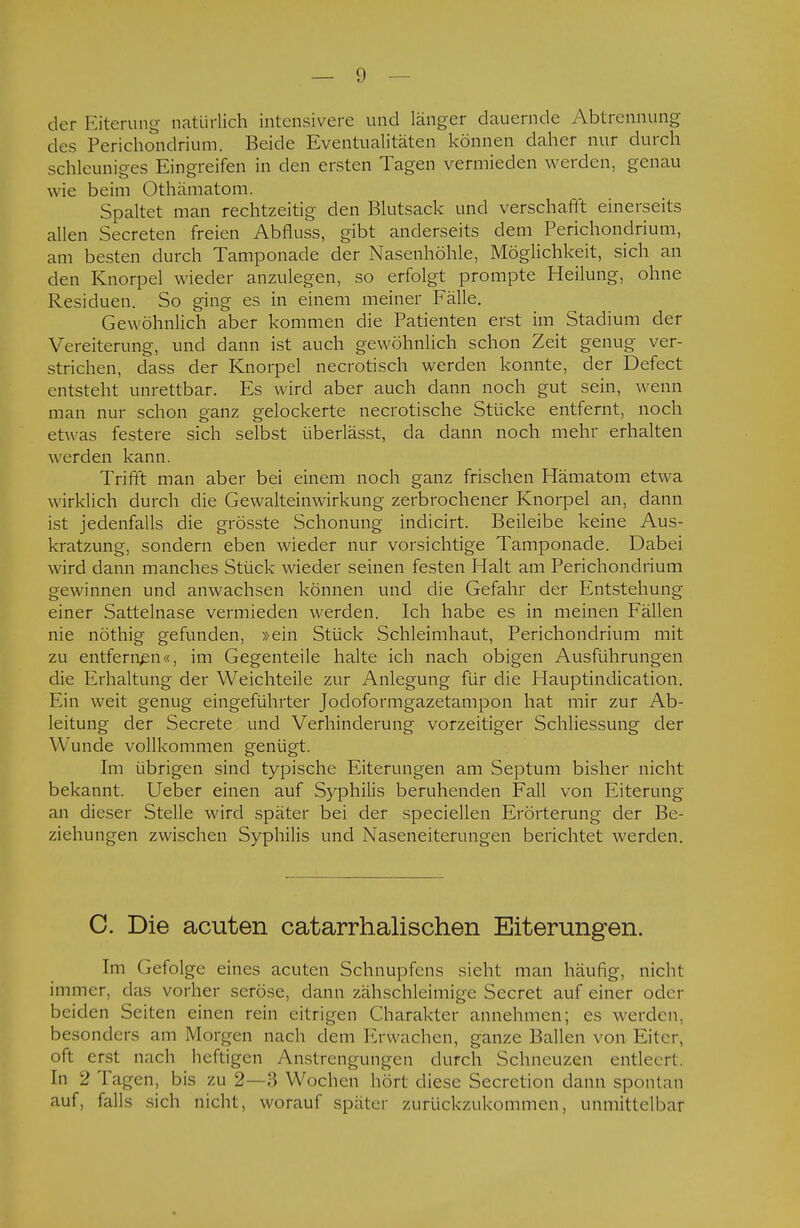 der Eiterung natürlich intensivere und länger dauernde Abtrennung des Perichondrium. Beide Eventualitäten können daher nur durch schleuniges Eingreifen in den ersten Tagen vermieden werden, genau wie beim Othämatom. Spaltet man rechtzeitig den Blutsack und verschafft einerseits allen Secreten freien Abfluss, gibt anderseits dem Perichondrium, am besten durch Tamponade der Nasenhöhle, Möglichkeit, sich an den Knorpel wieder anzulegen, so erfolgt prompte Heilung, ohne Residuen. So ging es in einem meiner Fälle. Gewöhnlich aber kommen die Patienten erst im Stadium der Vereiterung, und dann ist auch gewöhnlich schon Zeit genug ver- strichen, dass der Knorpel necrotisch werden konnte, der Defect entsteht unrettbar. Es wird aber auch dann noch gut sein, wenn man nur schon ganz gelockerte necrotische Stücke entfernt, noch etwas festere sich selbst überlässt, da dann noch mehr erhalten werden kann. Trifft man aber bei einem noch ganz frischen Hämatom etwa wirklich durch die Gewalteinwirkung zerbrochener Knorpel an, dann ist jedenfalls die grösste Schonung indicirt. Beileibe keine Aus- kratzung, sondern eben wieder nur vorsichtige Tamponade. Dabei wird dann manches Stück wieder seinen festen Halt am Perichondrium gewinnen und anwachsen können und die Gefahr der Entstehung einer Sattelnase vermieden werden. Ich habe es in meinen Fällen nie nöthig gefunden, »ein Stück Schleimhaut, Perichondrium mit zu entfernen«, im Gegenteile halte ich nach obigen Ausführungen die Erhaltung der Weichteile zur Anlegung für die Hauptindication. Ein weit genug eingeführter Jodoformgazetampon hat mir zur Ab- leitung der Secrete und Verhinderung vorzeitiger Schliessung der Wunde vollkommen genügt. Im übrigen sind typische Eiterungen am Septum bisher nicht bekannt. Ueber einen auf Syphilis beruhenden Fall von Eiterung an dieser Stelle wird später bei der speciellen Erörterung der Be- ziehungen zwischen Syphilis und Naseneiterungen berichtet werden. C. Die acuten catarrhalischen Eiterungen. Im Gefolge eines acuten Schnupfens sieht man häufig, nicht immer, das vorher seröse, dann zähschleimige Secret auf einer oder beiden Seiten einen rein eitrigen Charakter annehmen; es werden, besonders am Morgen nach dem Erwachen, ganze Ballen von Eiter, oft erst nach heftigen Anstrengungen durch Schneuzen entleert. In 2 Tagen, bis zu 2—3 Wochen hört diese Secretion dann spontan auf, falls sich nicht, worauf später zurückzukommen, unmittelbar