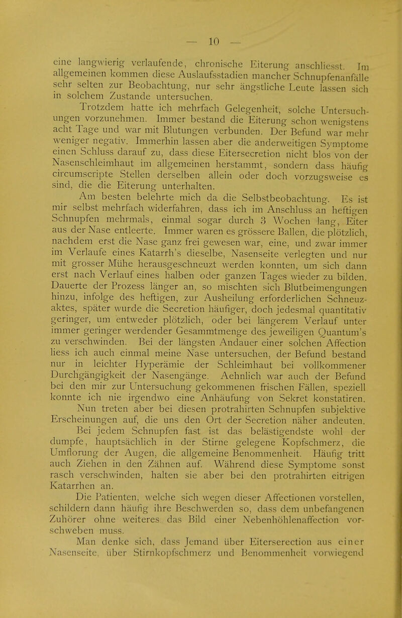 eine langwierig verlaufende, chronische Eiterung anschliesst. Im allgemeinen kommen diese Auslaufsstadien mancher Schnupfenanfälle sehr selten zur Beobachtung, nur sehr ängstliche Leute lassen sich in solchem Zustande untersuchen. Trotzdem hatte ich mehrfach Gelegenheit, solche Untersuch- ungen vorzunehmen. Immer bestand die Eiterung schon wenigstens acht Tage und war mit Blutungen verbunden. Der Befund war mehr weniger negativ. Immerhin lassen aber die anderweitigen Symptome einen Schluss darauf zu, dass diese Eitersecretion nicht blos von der Nasenschleimhaut im allgemeinen herstammt, sondern dass häufig circumscripte Stellen derselben allein oder doch vorzugsweise es sind, die die Eiterung unterhalten. Am besten belehrte mich da die Selbstbeobachtung. Es ist mir selbst mehrfach widerfahren, dass ich im Anschluss an heftigen Schnupfen mehrmals, einmal sogar durch 3 Wochen lang, Eiter aus der Nase entleerte. Immer waren es grössere Ballen, die plötzlich, nachdem erst die Nase ganz frei gewesen war, eine, und zwar immer im Verlaufe eines Katarrh's dieselbe, Nasenseite verlegten und nur mit grosser Mühe herausgeschneuzt werden konnten, um sich dann erst nach Verlauf eines halben oder ganzen Tages wieder zu bilden. Dauerte der Prozess länger an, so mischten sich Blutbeimengungen hinzu, infolge des heftigen, zur Ausheilung erforderlichen Schneuz- aktes, später wurde die Secretion häufiger, doch jedesmal quantitativ geringer, um entweder plötzlich, oder bei längerem Verlauf unter immer geringer werdender Gesammtmenge des jeweiligen Quantum's zu verschwinden. Bei der längsten Andauer einer solchen Affection Hess ich auch einmal meine Nase untersuchen, der Befund bestand nur in leichter Hyperämie der Schleimhaut bei vollkommener Durchgängigkeit der Nasengänge. Aehnlich war auch der Befund bei den mir zur Untersuchung gekommenen frischen Fällen, speziell konnte ich nie irgendwo eine Anhäufung von Sekret konstatiren. Nun treten aber bei diesen protrahirten Schnupfen subjektive Erscheinungen auf, die uns den Ort der Secretion näher andeuten. Bei jedem Schnupfen fast ist das belästigendste wohl der dumpfe, hauptsächlich in der Stirne gelegene Kopfschmerz, die Umflorung der Augen, die allgemeine Benommenheit. Häufig tritt auch Ziehen in den Zähnen auf. Während diese Symptome sonst rasch verschwinden, halten sie aber bei den protrahirten eitrigen Katarrhen an. Die Patienten, welche sich wegen dieser Affectionen vorstellen, schildern dann häufig ihre Beschwerden so, dass dem unbefangenen Zuhörer ohne weiteres das Bild einer Nebenhöhlenaffection vor- schweben muss. Man denke sich, dass Jemand über Eiterserection aus einer Nasenseite, über Stirnkopfschmerz und Benommenheit vorwiegend