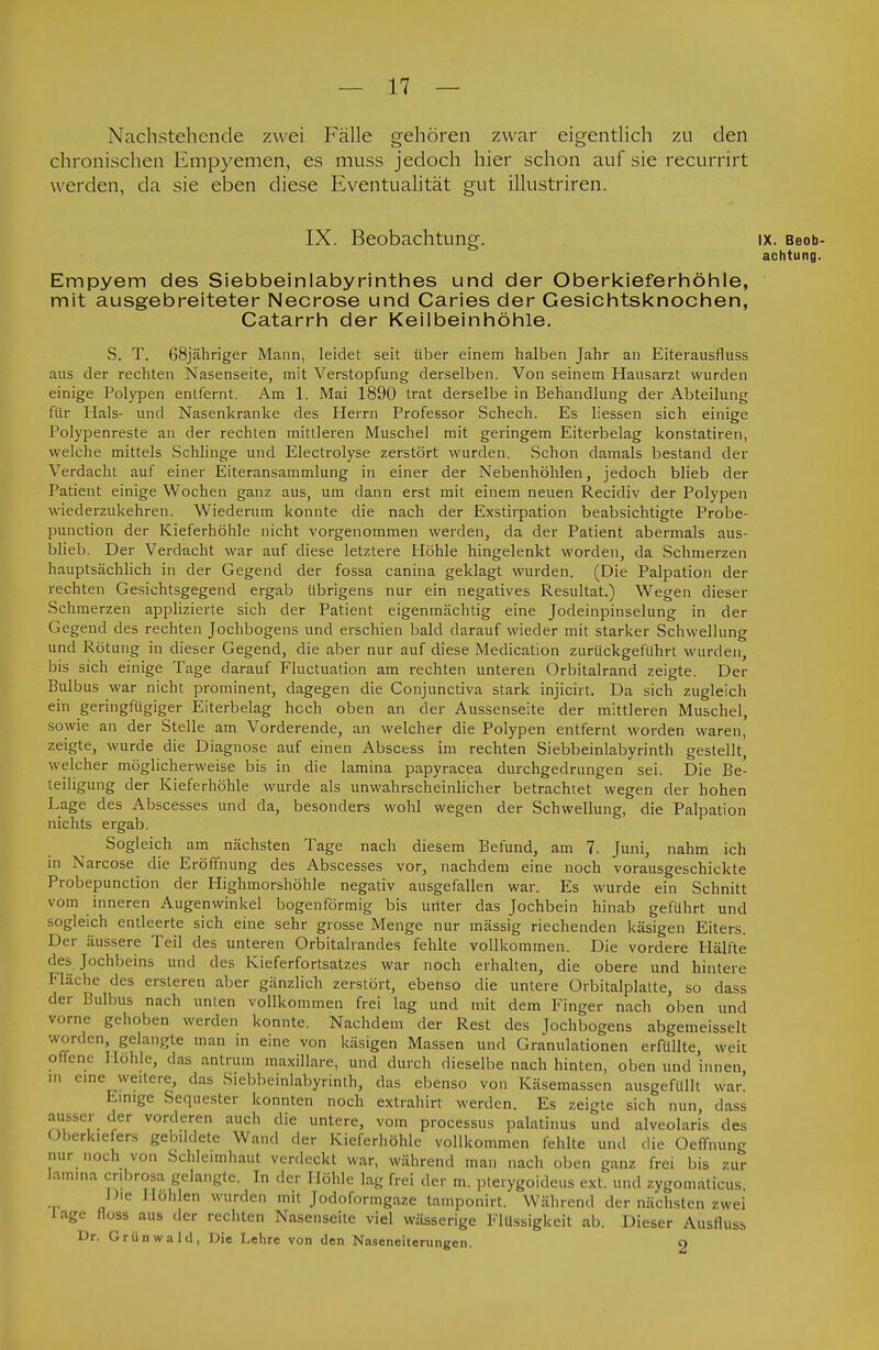 Nachstehende zwei Fälle gehören zwar eigentlich zu den chronischen Empyemen, es muss jedoch hier schon auf sie recurrirt werden, da sie eben diese Eventualität gut illustriren. IX. Beobachtung. IX. Beob- achtung. Empyem des Siebbeinlabyrinthes und der Oberkieferhöhle, mit ausgebreiteter Necrose und Caries der Gesichtsknochen, Catarrh der Keilbeinhöhle. S. T. 68jähriger Mann, leidet seit über einem halben Jahr an Eiterausfluss aus der rechten Nasenseite, mit Verstopfung derselben. Von seinem Hausarzt wurden einige Polypen entfernt. Am 1. Mai 1890 trat derselbe in Behandlung der Abteilung für Hals- und Nasenkranke des Herrn Professor Schech. Es liessen sich einige Polypenreste an der rechten mittleren Muschel mit geringem Eiterbelag konstatiren, welche mittels Schlinge und Electrolyse zerstört wurden. Schon damals bestand der Verdacht auf einer Eiteransammlung in einer der Nebenhöhlen, jedoch blieb der Patient einige Wochen ganz aus, um dann erst mit einem neuen Recidiv der Polypen wiederzukehren. Wiederum konnte die nach der Exstirpation beabsichtigte Probe- punction der Kieferhöhle nicht vorgenommen werden, da der Patient abermals aus- blieb. Der Verdacht war auf diese letztere Höhle hingelenkt worden, da Schmerzen hauptsächlich in der Gegend der fossa canina geklagt wurden. (Die Palpation der rechten Gesichtsgegend ergab übrigens nur ein negatives Resultat.) Wegen dieser Schmerzen applizierte sich der Patient eigenmächtig eine Jodeinpinselung in der Gegend des rechten Jochbogens und erschien bald darauf wieder mit starker Schwellung und Rötung in dieser Gegend, die aber nur auf diese Medication zurückgeführt wurden, bis sich einige Tage darauf Fluctuation am rechten unteren Orbitalrand zeigte. Der Bulbus war nicht prominent, dagegen die Conjunctiva stark injicirt. Da sich zugleich ein geringfügiger Eiterbelag hcch oben an der Aussenseite der mittleren Muschel, sowie an der Stelle am Vorderende, an welcher die Polypen entfernt worden waren, zeigte, wurde die Diagnose auf einen Abscess im rechten Siebbeinlabyrinth gestellt welcher möglicherweise bis in die lamina papyracea durchgedrungen sei. Die Be- teiligung der Kieferhöhle wurde als unwahrscheinlicher betrachtet wegen der hohen Lage des Abscesses und da, besonders wohl wegen der Schwellung, die Palpation nichts ergab. Sogleich am nächsten Tage nach diesem Befund, am 7. Juni, nahm ich in Narcose die Eröffnung des Abscesses vor, nachdem eine noch vorausgeschickte Probepunction der Highmorshöhle negativ ausgefallen war. Es wurde ein Schnitt vom inneren Augenwinkel bogenförmig bis unter das Jochbein hinab geführt und sogleich entleerte sich eine sehr grosse Menge nur mässig riechenden käsigen Eiters. Der äussere Teil des unteren Orbitallandes fehlte vollkommen. Die vordere Hälfte des Jochbeins und des Kieferfortsatzes war noch erhalten, die obere und hintere Fläche des ersteren aber gänzlich zerstört, ebehso die untere Orbitalplatte, so dass der Bulbus nach unten vollkommen frei lag und mit dem Finger nach oben und vorne gehoben werden konnte. Nachdem der Rest des Jochbogens abgemeisselt worden, gelangte man in eine von käsigen Massen und Granulationen erfüllte weit offene Hohle, das antrum maxillare, und durch dieselbe nach hinten, oben und innen in eine weitere, das Siebbeinlabyrinth, das ebenso von Käsemassen ausgefüllt war! Einige Sequester konnten noch extrahirt werden. Es zeigte sich nun, dass ausser der vorderen auch die untere, vom processus palatinus und alveolaris des Oberkiefers gebildete Wand der Kieferhöhle vollkommen fehlte und die Oeffnung nur noch von Schleimhaut verdeckt war, während man nach oben ganz frei bis zur lamina cnbrosa gelangte. In der Höhle lag frei der m. pterygoideus ext. und zygomalicus. Die Hohlen wurden mit Jodofonngaze tamponirt. Während der nächsten zwei läge floss aus der rechten Nasenseite viel wässerige Flüssigkeit ab. Dieser Ausfluss Dr. Grünwaltl, Die Lehre von den Naseneiterungen. o