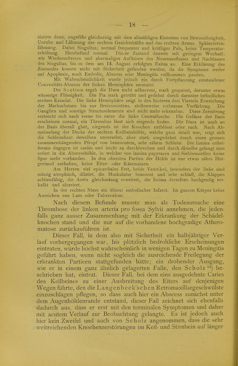 sistirte dann, ungefähr gleichzeitig mit dein allinähligen Eintreten von Bewußtlosigkeit, Unruhe und Lähmung der rechten Gesichtshälfte und des rechten Armes. Sphincleren- lähmung. Dabei Singultus; normal frequenter und kräftiger Puls, keine Temperatur- erhöhung. Herzbefund normal. Dieser Zustand dauerte mit geringem Wechsel; wie Wiederauftreten und abermaliges Aufhören des Nasenausflusses und Nachlassen des Singultus, bis zu dem am 14. August erfolgten Exitus an. Eine Erklärung des Zustandes konnte nicht mit Sicherheit gefunden werden, da die Symptome «reder auf Apoplexie, noch Embolie, Abscess oder Meningitis vollkommen passten. Mit Wahrscheinlichkeit wurde jedoch ein durch Fortpflanzung entstandener Convexitäts-Abscess der linken Hemisphäre vermutet. Die Süction ergab die Dura nicht adhaerent, stark gespannt, darunter etwas wässerige Flüssigkeit. Die Pia stark getrübt und gedehnt durch darunter befindliches seröses Exsudat. Die linke Hemisphäre zeigt in den hinteren drei Vierteln Erweichung der Marksubstanz bis zur Breiconsistenz, stellenweise rotbraune Verfärbung. Die Ganglien und sonstige Structurelemente sind nicht mehr erkennbar. Diese Zerstörung erstreckt sich nach vorne bis unter die linke Centraifurche. Die Gefässe der Basis erscheinen normal, ein Thrombus lässt sich nirgends finden. Die Dura ist auch an der Basis überall glatt, nirgends ist der Knochen entblösst oder rauh. Nach Ab- meisselung der Decke der rechten Keilbeinhöhle, welche ganz intact war, zeigt sich die Schleimhaut derselben unversehrt, aber stark ausgedehnt durch einen grossen zusammenhängenden Pfropf von braunrotem, sehr zähem Schleim. Die lamina cribri- formis dagegen ist cariös und leicht zu durchbrechen und durch dieselbe gelangt man sofort in die Abscesshöhle, in welcher von lamina papyracea und Siebbeinzellen keine Spur mehr vorhanden. In den obersten Partien der Höhle ist nur etwas zähes Blut- gerinsel enthalten, keine Eiter- oder Käsemassen. Am Herzen viel epicardiales Fett, beide Ventrikel, besonders der linke sind mässig atrophisch, dilatirt, die Muskulatur braunrot und sehr schlaff, die Klappen schlussfähig, die Aorta gleichmässig erweitert, die Intima derselben hochgradig ver- kalkt und ulceriert. In der rechten Niere ein älterer embolischer Infarct. Im ganzen Körper keine Anzeichen von Lues oder Tuberculose. Nach diesem Befunde musste man als Todesursache eine Thrombose der linken arteria pro fossa Sylvii annehmen, die jeden- falls ganz ausser Zusammenhang mit der Erkrankung der Schädel- knochen stand und die nur auf die vorhandene hochgradige Athero- matose zurückzuführen ist. Dieser Fall, in dem also mit Sicherheit ein halbjähriger Ver- lauf vorhergegangen war, bis plötzlich bedrohliche Erscheinungen eintraten, würde höchst wahrscheinlich in wenigen Tagen zu Meningitis geführt haben, wenn nicht sogleich die ausreichende Freilegung der erkrankten Partieen stattgefunden hätte; ein drohender Ausgang, wie er in einem ganz ähnlich gelagerten Falle, den Scholz u) be- schrieben hat, eintrat. Dieser Fall, bei dem eine ausgedehnte Caries des Keilbeines zu einer Ausbreitung des Eiters auf denjenigen Wegen führte, den die Langenbeck'schen Retromaxillargeschw ülsle einzuschlagen pflegen, so dass auch hier ein Abscess zunächst unter dem Augenhöhlenrande entstand, dieser Fall zeichnet sich ebenfalls dadurch aus, dass er erst mit den terminalen Symptomen und daher mit acutem Verlauf zur Beobachtung gelangte. Es ist jedoch auch hier kein Zweifel und auch von Scholz angenommen, dass die sehr weitreichenden Knochenzerstörungen im Keil- und Stirnbein auf länger